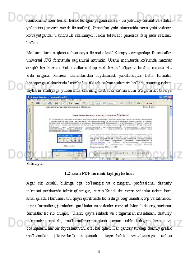 mumkin. E’tibor berish kerak bo’lgan yagona narsa - bu yakuniy format va sifatni
yo’qotish (tasvirni siqish formatlari). Smartfon yoki planshetda rasm yoki videoni
ko’rayotganda,   u   unchalik   sezilmaydi,   lekin   televizor   panelida   farq   juda   sezilarli
bo’ladi.  . 
Ma’lumotlarni saqlash uchun qaysi format afzal?   Kompyuteringizdagi fotosuratlar
universal   JPG   formatida   saqlanishi   mumkin.   Ularni   monitorda   ko’rishda   maxsus
aniqlik kerak emas. Fotosuratlarni chop etish kerak bo’lganda boshqa masala. Bu
erda   original   kamera   formatlaridan   foydalanish   yaxshiroqdir.   Bitta   formatni
boshqasiga o’tkazishda "manba" ni tiklash ba’zan imkonsiz bo’ladi, shuning uchun
fayllarni   studiyaga   yuborishda   ularning   dastlabki   ko’rinishini   o’zgartirish   tavsiya
etilmaydi. 
1.2-rasm PDF formati fayl joylashuvi
Agar   siz   kerakli   bilimga   ega   bo’lsangiz   va   o’zingizni   professional   dasturiy
ta’minot   yordamida   tahrir   qilsangiz,   istisno.Xuddi   shu   narsa   videolar   uchun   ham
amal qiladi. Hammasi uni qaysi qurilmada ko’rishiga bog’lanadi.Ko’p va xilma-xil
tasvir formatlari, jumladan, grafikalar va videolar mavjud. Maqolada eng mashhur
formatlar   ko’rib   chiqildi.   Ularni   qayta   ishlash   va   o’zgartirish   masalalari,   dasturiy
ta’minotni   tanlash,   ma’lumotlarni   saqlash   uchun   ishlatiladigan   format   va
boshqalarni har bir foydalanuvchi o’zi hal qiladi.Har qanday turdagi doimiy grafik
ma’lumotlar   ("tasvirlar")   saqlanadi,   keyinchalik   vizualizatsiya   uchun
5 