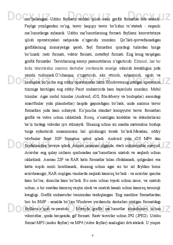 mo’ljallangan.   Ushbu   fayllarni   tashkil   qilish   usuli   grafik   formatlar   deb   ataladi.
Faylga   yozilgandan   so’ng,   tasvir   haqiqiy   tasvir   bo’lishni   to’xtatadi   -   raqamli
ma’lumotlarga   aylanadi.   Ushbu   ma’lumotlarning   formati   fayllarni   konvertatsiya
qilish   operatsiyalari   natijasida   o’zgarishi   mumkin.   Qo’llab-quvvatlanadigan
grafiklarning   xususiyatiga   qarab,   fayl   formatlari   quyidagi   turlardan   biriga
bo’linadi:   rastr   formati,   vektor   formati,   metafayl   formati.   Eng   keng   tarqalgan
grafik formatlar. Tasvirlarning asosiy  parametrlarini  o’zgartirish:   Ehtimol, har bir
kishi   tahrirlashni   maxsus   dasturlar   yordamida   amalga   oshirish   kerakligini   juda
yaxshi   tushunadi. O’lchamini   o’zgartirish,   aks   ettirish,   aylantirish,   egish   va
boshqalar bo’yicha eng oddiy operatsiyalar hatto Windowsning istalgan operatsion
tizimiga   kiritilgan   eng   oddiy   Paint   muharririda   ham   bajarilishi   mumkin.   Mobil
tizimlar:   Agar   mobil   tizimlar   (Android,   iOS,   Blackberry   va   boshqalar)   asosidagi
smartfonlar   yoki   planshetlar)   haqida   gapiradigan   bo’lsak,   unda   maxsus   tasvir
formatlari   juda   kam   uchraydi.   Ko’pincha   standart   kompyuter   tasvir   formatlari
grafik   va   video   uchun   ishlatiladi.   Biroq,   o’rnatilgan   kodeklar   va   dekoderlarsiz
ba’zi turdagi videolar ijro etilmaydi. Shuning uchun siz manba materialini boshqa
turga   aylantirish   muammosini   hal   qilishingiz   kerak   bo’ladi.Masalan,   oddiy
telefonlar   faqat   3GP   formatini   qabul   qiladi.   Android   yoki   iOS   MP4   dan
foydalanishni tavsiya qiladi. Ammo umuman olganda, etarli imkoniyatlar mavjud.
Arxivlar   eng   qulay   ixcham   qurilmadan   ma’lumotlarni   uzatish   va   saqlash   uchun
ishlatiladi.   Asosan   ZIP   va   RAR   kabi   formatlar   bilan   ifodalanadi,   qolganlari   esa
katta   siqish   omili   hisoblanadi,   shuning   uchun   agar   siz   bir   xil   fayldan   birini
arxivlasangiz, RAR-siqilgan vinolarda saqlash kamroq bo’ladi - va arxivlar qancha
kam   bo’lsa,   shuncha   kam   bo’ladi.   Bu   men   uchun   tejash   uchun   zarur,   va   uzatish
uchun, u bir soatdan kamroq vaqtni oladi va uzatish kanali uchun kamroq tarmoqli
kengligi.   Grafik   muharrirlar   tomonidan   tasdiqlangan.   Eng   mashhur   formatlardan
biri   bu   BMP   -   amalda   bo’lsin   Windows   yordamchi   dasturlari   istalgan   formatdagi
fayllarni o’qish va yaratish. Merejda   grafik   ma’lumotlar   almashinuvi   uchun
vikoristlar, qoida tariqasida,   gif formati . Rastr tasvirlar uchun JPG (JPEG).   Ushbu
format MP3 (audio fayllar) va MP4 (video fayllar) analoglari deb ataladi. U yuqori
6 