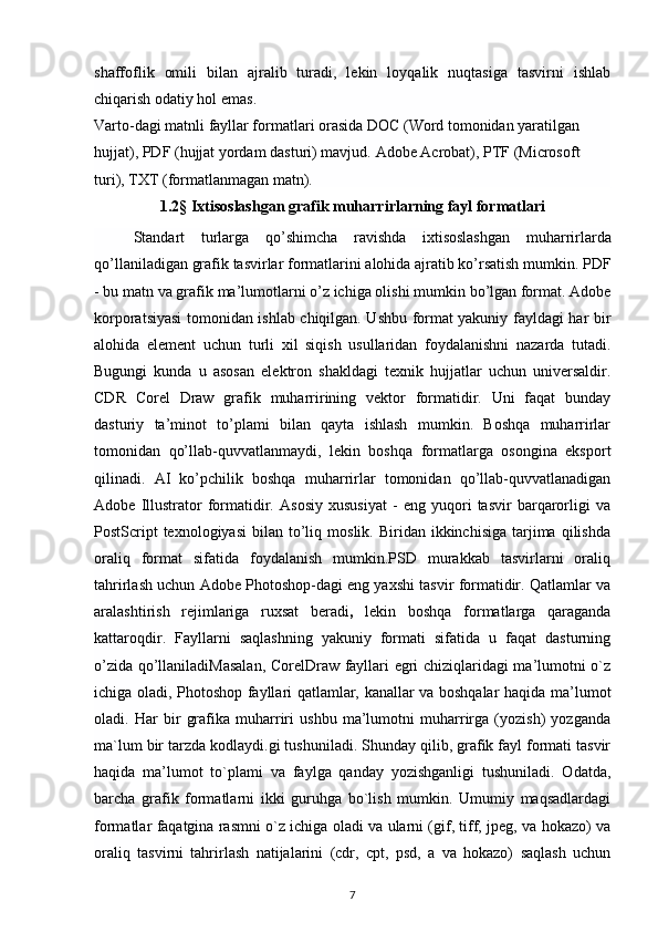 shaffoflik   omili   bilan   ajralib   turadi,   lekin   loyqalik   nuqtasiga   tasvirni   ishlab
chiqarish odatiy hol emas.
Varto-dagi matnli fayllar formatlari orasida DOC (Word tomonidan yaratilgan 
hujjat), PDF (hujjat yordam dasturi) mavjud.   Adobe Acrobat ), PTF (Microsoft 
turi), TXT (formatlanmagan matn).
1.2§ Ixtisoslashgan grafik muharrirlarning fayl formatlari
Standart   turlarga   qo ’ shimcha   ravishda   ixtisoslashgan   muharrirlarda
qo ’ llaniladigan   grafik   tasvirlar   formatlarini   alohida   ajratib   ko ’ rsatish   mumkin .  PDF
-  bu   matn   va   grafik   ma ’ lumotlarni   o ’ z   ichiga   olishi   mumkin   bo ’ lgan   format .  Adobe
korporatsiyasi tomonidan ishlab chiqilgan. Ushbu format yakuniy fayldagi har bir
alohida   element   uchun   turli   xil   siqish   usullaridan   foydalanishni   nazarda   tutadi.
Bugungi   kunda   u   asosan   elektron   shakldagi   texnik   hujjatlar   uchun   universaldir.
CDR   Corel   Draw   grafik   muharririning   vektor   formatidir.   Uni   faqat   bunday
dasturiy   ta’minot   to’plami   bilan   qayta   ishlash   mumkin.   Boshqa   muharrirlar
tomonidan   qo’llab-quvvatlanmaydi,   lekin   boshqa   formatlarga   osongina   eksport
qilinadi.   AI   ko’pchilik   boshqa   muharrirlar   tomonidan   qo’llab-quvvatlanadigan
Adobe   Illustrator   formatidir.   Asosiy   xususiyat   -   eng   yuqori   tasvir   barqarorligi   va
PostScript  texnologiyasi   bilan  to’liq  moslik.   Biridan   ikkinchisiga  tarjima   qilishda
oraliq   format   sifatida   foydalanish   mumkin.PSD   murakkab   tasvirlarni   oraliq
tahrirlash uchun Adobe Photoshop-dagi eng yaxshi tasvir formatidir. Qatlamlar va
aralashtirish   rejimlariga   ruxsat   beradi ,   lekin   boshqa   formatlarga   qaraganda
kattaroqdir.   Fayllarni   saqlashning   yakuniy   formati   sifatida   u   faqat   dasturning
o’zida qo’llaniladiMasalan, CorelDraw fayllari egri chiziqlaridagi ma’lumotni o`z
ichiga oladi, Photoshop fayllari qatlamlar, kanallar va boshqalar haqida   ma’lumot
oladi.   Har   bir   grafika   muharriri   ushbu   ma’lumotni   muharrirga   (yozish)   yozganda
ma`lum bir tarzda kodlaydi.gi tushuniladi. Shunday qilib, grafik fayl formati tasvir
haqida   ma’lumot   to`plami   va   faylga   qanday   yozishganligi   tushuniladi.   Odatda,
barcha   grafik   formatlarni   ikki   guruhga   bo`lish   mumkin.   Umumiy   maqsadlardagi
formatlar faqatgina rasmni o`z ichiga oladi va ularni (gif, tiff, jpeg, va hokazo) va
oraliq   tasvirni   tahrirlash   natijalarini   (cdr,   cpt,   psd,   a   va   hokazo)   saqlash   uchun
7 