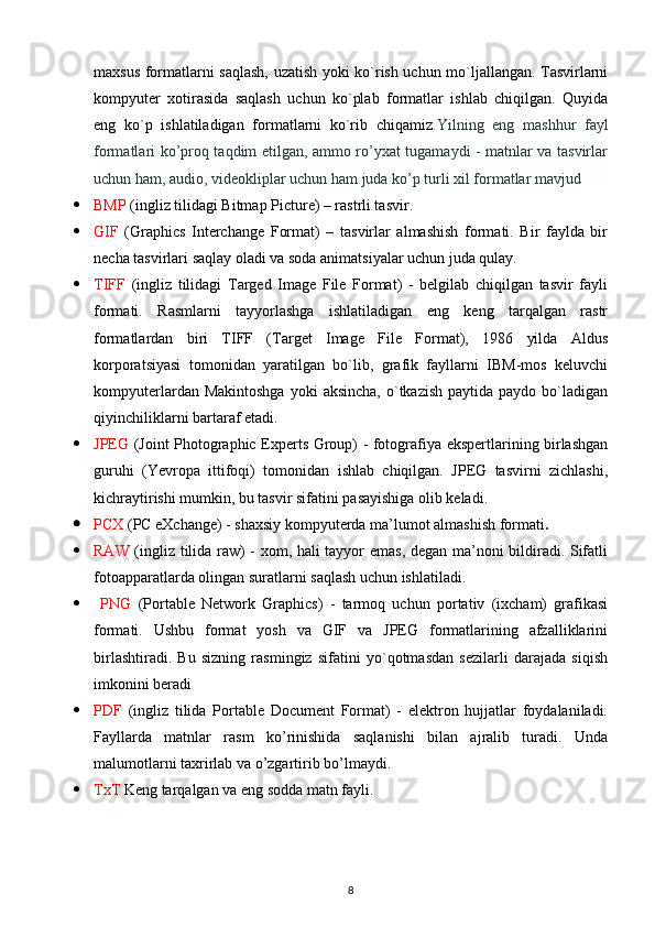 maxsus formatlarni saqlash, uzatish yoki ko`rish uchun mo`ljallangan. Tasvirlarni
kompyuter   xotirasida   saqlash   uchun   ko`plab   formatlar   ishlab   chiqilgan.   Quyida
eng   ko`p   ishlatiladigan   formatlarni   ko`rib   chiqamiz .Yilning   eng   mashhur   fayl
formatlari ko’proq taqdim etilgan, ammo ro’yxat tugamaydi - matnlar va tasvirlar
uchun ham, audio, videokliplar uchun ham juda ko’p turli xil formatlar mavjud
 BMP  (ingliz tilidagi Bitmap Picture) – rastrli tasvir. 
 GIF   (Graphics   Interchange   Format)   –   tasvirlar   almashish   formati.   Bir   faylda   bir
necha tasvirlari saqlay oladi va soda animatsiyalar uchun juda qulay. 
 TIFF   (ingliz   tilidagi   Targed   Image   File   Format)   -   belgilab   chiqilgan   tasvir   fayli
formati.   Rasmlarni   tayyorlashga   ishlatiladigan   eng   keng   tarqalgan   rastr
formatlardan   biri   TIFF   (Target   Image   File   Format),   1986   yilda   Aldus
korporatsiyasi   tomonidan   yaratilgan   bo`lib,   grafik   fayllarni   IBM-mos   keluvchi
kompyuterlardan  Makintoshga  yoki   aksincha,  o`tkazish  paytida  paydo bo`ladigan
qiyinchiliklarni bartaraf etadi.
 JPEG   (Joint Photographic Experts Group) - fotografiya ekspertlarining birlashgan
guruhi   (Yevropa   ittifoqi)   tomonidan   ishlab   chiqilgan.   JPEG   tasvirni   zichlashi,
kichraytirishi mumkin, bu tasvir sifatini pasayishiga olib keladi.
 PCX  (PC eXchange) - shaxsiy kompyuterda ma’lumot almashish formati . 
 RAW   (ingliz tilida raw) - xom, hali tayyor emas, degan ma’noni bildiradi. Sifatli
fotoapparatlarda olingan suratlarni saqlash uchun ishlatiladi.
   PNG   (Portable   Network   Graphics)   -   tarmoq   uchun   portativ   (ixcham)   grafikasi
formati.   Ushbu   format   yosh   va   GIF   va   JPEG   formatlarining   afzalliklarini
birlashtiradi.   Bu   sizning   rasmingiz   sifatini   yo`qotmasdan   sezilarli   darajada   siqish
imkonini beradi 
 PDF   (ingliz   tilida   Portable   Document   Format)   -   elektron   hujjatlar   foydalaniladi.
Fayllarda   matnlar   rasm   ko’rinishida   saqlanishi   bilan   ajralib   turadi.   Unda
malumotlarni taxrirlab va o’zgartirib bo’lmaydi.
 TxT  Keng tarqalgan va eng sodda matn fayli.
8 