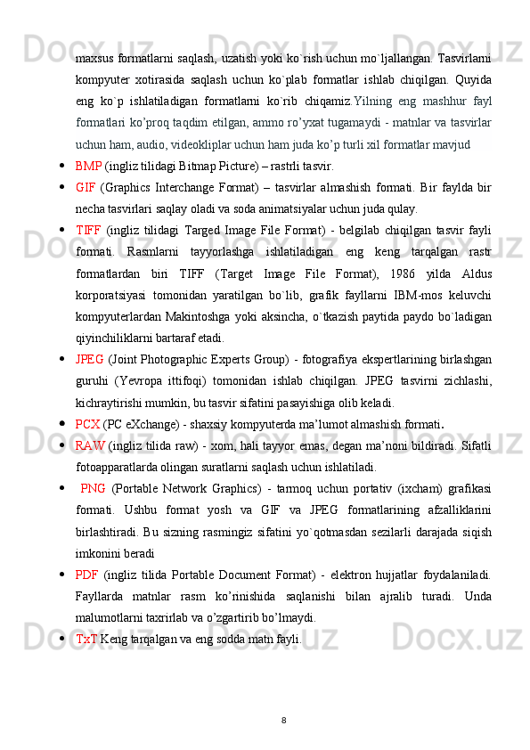 maxsus formatlarni saqlash, uzatish yoki ko`rish uchun mo`ljallangan. Tasvirlarni
kompyuter   xotirasida   saqlash   uchun   ko`plab   formatlar   ishlab   chiqilgan.   Quyida
eng   ko`p   ishlatiladigan   formatlarni   ko`rib   chiqamiz .Yilning   eng   mashhur   fayl
formatlari ko’proq taqdim etilgan, ammo ro’yxat tugamaydi - matnlar va tasvirlar
uchun ham, audio, videokliplar uchun ham juda ko’p turli xil formatlar mavjud
 BMP  (ingliz tilidagi Bitmap Picture) – rastrli tasvir. 
 GIF   (Graphics   Interchange   Format)   –   tasvirlar   almashish   formati.   Bir   faylda   bir
necha tasvirlari saqlay oladi va soda animatsiyalar uchun juda qulay. 
 TIFF   (ingliz   tilidagi   Targed   Image   File   Format)   -   belgilab   chiqilgan   tasvir   fayli
formati.   Rasmlarni   tayyorlashga   ishlatiladigan   eng   keng   tarqalgan   rastr
formatlardan   biri   TIFF   (Target   Image   File   Format),   1986   yilda   Aldus
korporatsiyasi   tomonidan   yaratilgan   bo`lib,   grafik   fayllarni   IBM-mos   keluvchi
kompyuterlardan  Makintoshga  yoki   aksincha,  o`tkazish  paytida  paydo bo`ladigan
qiyinchiliklarni bartaraf etadi.
 JPEG   (Joint Photographic Experts Group) - fotografiya ekspertlarining birlashgan
guruhi   (Yevropa   ittifoqi)   tomonidan   ishlab   chiqilgan.   JPEG   tasvirni   zichlashi,
kichraytirishi mumkin, bu tasvir sifatini pasayishiga olib keladi.
 PCX  (PC eXchange) - shaxsiy kompyuterda ma’lumot almashish formati . 
 RAW   (ingliz tilida raw) - xom, hali tayyor emas, degan ma’noni bildiradi. Sifatli
fotoapparatlarda olingan suratlarni saqlash uchun ishlatiladi.
   PNG   (Portable   Network   Graphics)   -   tarmoq   uchun   portativ   (ixcham)   grafikasi
formati.   Ushbu   format   yosh   va   GIF   va   JPEG   formatlarining   afzalliklarini
birlashtiradi.   Bu   sizning   rasmingiz   sifatini   yo`qotmasdan   sezilarli   darajada   siqish
imkonini beradi 
 PDF   (ingliz   tilida   Portable   Document   Format)   -   elektron   hujjatlar   foydalaniladi.
Fayllarda   matnlar   rasm   ko’rinishida   saqlanishi   bilan   ajralib   turadi.   Unda
malumotlarni taxrirlab va o’zgartirib bo’lmaydi.
 TxT  Keng tarqalgan va eng sodda matn fayli.
8