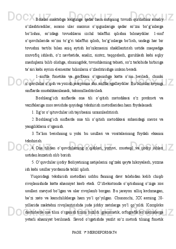 Bolalar   maktabga   kelgunga   qadar   ham   nutqning   tovush   qurilishini   amaliy
o‘zlashtiradilar,   ammo   ular   maxsus   o‘qigunlariga   qadar   so‘zni   bo‘g‘inlarga
bo‘lishni,   so‘zdagi   tovushlarni   izchil   talaffuz   qilishni   bilmaydilar.   1-sinf
o‘quvchilarida   so‘zni   to‘g‘ri   talaffuz   qilish,   bo‘g‘inlarga   bo‘lish,   undagi   har   bir
tovushni   tartibi   bilan   aniq   aytish   ko‘nikmasini   shakllantirish   ustida   maqsadga
muvofiq   ishlash,   o‘z   navbatida,   analiz,   sintez,   taqqoslash,   guruhlash   kabi   aqliy
mashqlarni bilib olishga, shuningdek, tovushlarning tabiati, so‘z tarkibida birbiriga
ta‘siri kabi ayrim elementar bilimlarni o‘zlashtirishga imkon beradi. 
1-sinfda   fonetika   va   grafikani   o‘rganishga   katta   o‘rin   beriladi,   chunki
o‘quvchilar o‘qish va yozish jarayonini shu sinfda egallaydilar. Bu bilimlar keyingi
sinflarda mustahkamlanadi, takomillashtiriladi. 
Boshlang‘ich   sinflarda   ona   tili   o‘qitish   metodikasi   o‘z   predmeti   va
vazifalariga mos ravishda quyidagi tekshirish metodlaridan ham foydalanadi: 
1. Ilg‘or o‘qituvchilar ish tajribasini umumlashtirish. 
2. Boshlang‘ich   sinflarda   ona   tili   o‘qitish   metodikasi   sohasidagi   meros   va
yangiliklarni o‘rganish. 
3. Ta‘lim   berishning   u   yoki   bu   usullari   va   vositalarining   foydali   ekanini
tekshirish. 
4. Ona   tilidan   o‘quvchilarning   o‘qishlari,   yozuvi,   mustaqil   va   ijodiy   ishlari
ustidan kuzatish olib borish. 
5. O‘quvchilar ijodiy faoliyatining natijalarini og‘zaki qayta hikoyalash, yozma
ish kabi usullar yordamida tahlil qilish. 
Yuqoridagi   tekshirish   metodlari   ushbu   fanning   davr   talabidan   kelib   chiqib
rivojlanishida   katta   ahamiyat   kasb   etadi.   O‘zbekistonda   o‘qitishning   o‘ziga   xos
usullari   mavjud   bo‘lgan   va   ular   rivojlanib   borgan.   Bu   jarayon   silliq   kechmagan,
ba‘zi   xato   va   kamchiliklarga   ham   yo‘l   qo‘yilgan.   C h unonchi,   XX   asrning   20-
yillarida   maktabni   rivojlantirishda   juda   jiddiy   xatolarga   yo‘l   qo‘yildi.   Kompleks
dasturlarda ona tilini o‘rganish tizimi buzildi: grammatik, orfografik ko‘nikmalarga
yetarli   ahamiyat   berilmadi.   Savod   o‘rgatishda   yaxlit   so‘z   metodi   tilning   fonetik
PAGE   \* MERGEFORMAT4
