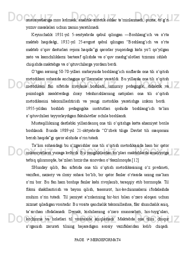 xususiyatlariga   mos   kelmadi,   analitik-sintetik   ishlar   ta‘minlanmadi,   puxta,   to‘g‘ri
yozuv masalalari uchun zamin yaratilmadi. 
Keyinchalik   1931-yil   5-sentyabrda   qabul   qilingan   ―Boshlang‘ich   va   o‘rta
maktab   haqida gi,   1932-yil   25-avgust   qabul   qilingan   “Boshlang‘ich   va   o‘rta‖
maktab   o‘quv   dasturlari   rejimi   haqida”gi   qarorlar   yuqoridagi   kabi   yo‘l   qo‘yilgan
xato   va   kamchiliklarni   bartaraf   qilishda   va   o‘quv   mashg‘ulotlari   tizimini   ishlab  
chiqishda maktabga va o‘qituvchilarga yordam berdi. 
O‘tgan asrning 50-70-yillari mobaynida boshlang‘ich sinflarda ona tili o‘qitish
metodikasi sohasida anchagina qo‘llanmalar yaratildi. Bu yillarda ona tili o‘qitish
metodikasi   fan   sifatida   rivojlana   boshladi,   umumiy   pedagogik,   didaktik   va
psixologik   xarakterdagi   ilmiy   tekshirishlarning   natijalari   ona   tili   o‘qitish
metodikasini   takomillashtirish   va   yangi   metodika   yaratishga   imkon   berdi.  
1955-yildan   boshlab   pedagogika   institutlari   qoshida   boshlang‘ich   ta‘lim
o‘qituvchilari tayyorlaydigan fakulьtetlar ochila boshlandi. 
Mustaqillikning  dastlabki  yillaridanoq  ona  tili   o‘qitishga  katta  ahamiyat   berila
boshlandi.   Bunda   1989-yil   21-oktyabrda   “O‘zbek   tiliga   Davlat   tili   maqomini
berish haqida”gi qaror alohida o‘rin tutadi. 
Ta‘lim   sohasidagi   bu  o‘zgarishlar   ona  tili  o‘qitish  metodikasida   ham   bir  qator
imkoniyatlarni yuzaga keltirdi. Bu yangiliklardan ko‘plari maktablarda amaliyotga
tatbiq qilinmoqda, ba‘zilari hozircha sinovdan o‘tkazilmoqda.[12]
SHunday   qilib,   fan   sifatida   ona   tili   o‘qitish   metodikasining   o‘z   predmeti,
vazifasi,   nazariy   va   ilmiy   sohasi   bo‘lib,   bir   qator   fanlar   o‘rtasida   uning   ma‘lum
o‘rni   bor.   Bu   fan   ham   boshqa   fanlar   kabi   rivojlanib,   taraqqiy   etib   bormoqda.   Til
fikrni   shakllantirish   va   bayon   qilish,   taassurot,   his-kechinmalarni   ifodalashda
muhim   o‘rin   tutadi.   Til   jamiyat   a‘zolarining   bir-biri   bilan   o‘zaro   aloqasi   uchun
xizmat qiladigan vositadir. Bu vosita qanchalik takomillashsa, fikr shunchalik aniq,
ta‘sirchan   ifodalanadi.   Demak,   kishilarning   o‘zaro   munosabati,   his-tuyg‘ulari,
kechinma   va   holatlari   til   vositasida   aniqlashadi.   Maktabda   ona   tilini   chuqur
o‘rganish   zarurati   tilning   bajaradigan   asosiy   vazifalaridan   kelib   chiqadi.
PAGE   \* MERGEFORMAT4 