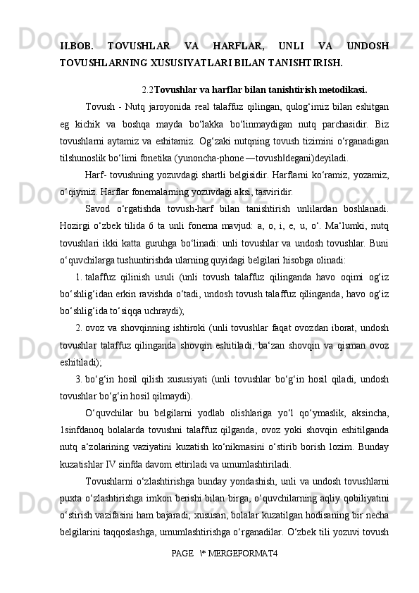 II.BOB.   TOVUSHLAR   VA   HARFLAR,   UNLI   VA   UNDOSH
TOVUSHLARNING XUSUSIYATLARI BILAN TANISHTIRISH.
2.2 Tovushlar va harflar bilan tanishtirish metodikasi.
Tovush   -   Nutq   jaroyonida   real   talaffuz   qilingan,   qulog‘imiz   bilan   eshitgan
eg   kichik   va   boshqa   mayda   bo‘lakka   bo‘linmaydigan   nutq   parchasidir.   Biz
tovushlarni   aytamiz   va   eshitamiz.   Og‘zaki   nutqning   tovush   tizimini   o‘rganadigan
tilshunoslik bo‘limi fonetika (yunoncha-phone ―tovush degani)deyiladi. ‖
Harf- tovushning yozuvdagi shartli belgisidir. Harflarni ko‘ramiz, yozamiz,
o‘qiymiz. Harflar fonemalarning yozuvdagi aksi, tasviridir. 
Savod   o‘rgatishda   tovush-harf   bilan   tanishtirish   unlilardan   boshlanadi.
Hozirgi   o‘zbek   tilida   6   ta   unli   fonema   mavjud:   a,   o,   i,   e,   u,   o‘.   Ma‘lumki,   nutq
tovushlari   ikki   katta   guruhga   bo‘linadi:   unli   tovushlar   va   undosh   tovushlar.   Buni
o‘quvchilarga tushuntirishda ularning quyidagi belgilari hisobga olinadi:
1. talaffuz   qilinish   usuli   (unli   tovush   talaffuz   qilinganda   havo   oqimi   og‘iz
bo‘shlig‘idan erkin ravishda o‘tadi, undosh tovush talaffuz qilinganda, havo og‘iz
bo‘shlig‘ida to‘siqqa uchraydi); 
2. ovoz va  shovqinning  ishtiroki  (unli  tovushlar   faqat  ovozdan  iborat,  undosh
tovushlar   talaffuz   qilinganda   shovqin   eshitiladi,   ba‘zan   shovqin   va   qisman   ovoz
eshitiladi); 
3. bo‘g‘in   hosil   qilish   xususiyati   (unli   tovushlar   bo‘g‘in   hosil   qiladi,   undosh
tovushlar bo‘g‘in hosil qilmaydi). 
O‘quvchilar   bu   belgilarni   yodlab   olishlariga   yo‘l   qo‘ymaslik,   aksincha,
1sinfdanoq   bolalarda   tovushni   talaffuz   qilganda,   ovoz   yoki   shovqin   eshitilganda
nutq   a‘zolarining   vaziyatini   kuzatish   ko‘nikmasini   o‘stirib   borish   lozim.   Bunday
kuzatishlar IV sinfda davom ettiriladi va umumlashtiriladi. 
Tovushlarni   o‘zlashtirishga   bunday  yondashish,   unli   va   undosh   tovushlarni
puxta o‘zlashtirishga imkon berishi  bilan birga, o‘quvchilarning aqliy qobiliyatini
o‘stirish vazifasini ham bajaradi; xususan, bolalar kuzatilgan hodisaning bir necha
belgilarini taqqoslashga, umumlashtirishga o‘rganadilar. O‘zbek tili yozuvi tovush
PAGE   \* MERGEFORMAT4