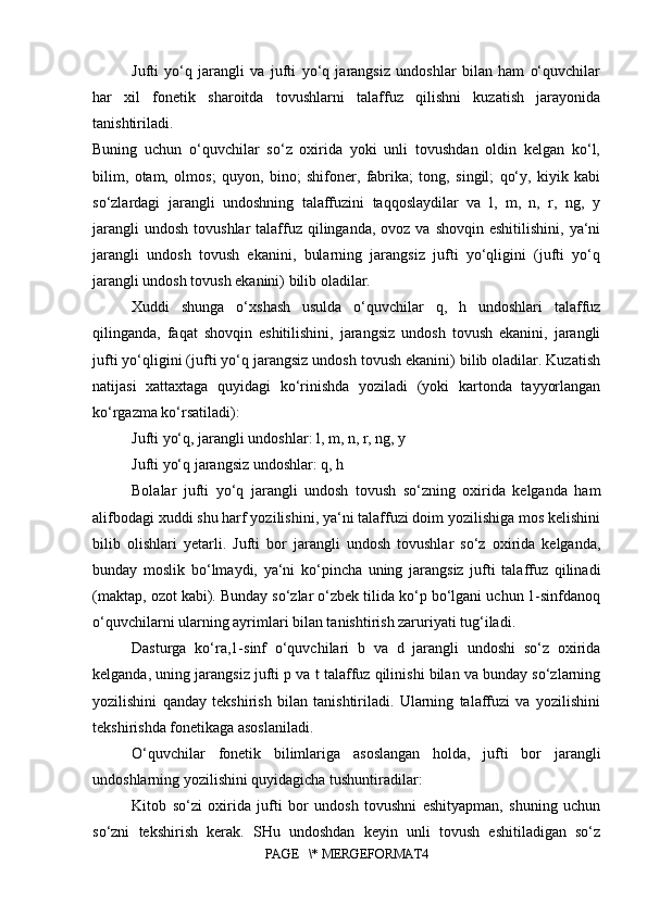 Jufti   yo‘q   jarangli   va   jufti   yo‘q   jarangsiz   undoshlar   bilan   ham   o‘quvchilar
har   xil   fonetik   sharoitda   tovushlarni   talaffuz   qilishni   kuzatish   jarayonida
tanishtiriladi.  
Buning   uchun   o‘quvchilar   so‘z   oxirida   yoki   unli   tovushdan   oldin   kelgan   ko‘l,
bilim,   otam,   olmos;   quyon,   bino;   shifoner,   fabrika;   tong,   singil;   qo‘y,   kiyik   kabi
so‘zlardagi   jarangli   undoshning   talaffuzini   taqqoslaydilar   va   l,   m,   n,   r,   ng,   y
jarangli   undosh  tovushlar   talaffuz  qilinganda,  ovoz  va shovqin  eshitilishini,  ya‘ni
jarangli   undosh   tovush   ekanini,   bularning   jarangsiz   jufti   yo‘qligini   (jufti   yo‘q
jarangli undosh tovush ekanini) bilib oladilar. 
Xuddi   shunga   o‘xshash   usulda   o‘quvchilar   q,   h   undoshlari   talaffuz
qilinganda,   faqat   shovqin   eshitilishini,   jarangsiz   undosh   tovush   ekanini,   jarangli
jufti yo‘qligini (jufti yo‘q jarangsiz undosh tovush ekanini) bilib oladilar. Kuzatish
natijasi   xattaxtaga   quyidagi   ko‘rinishda   yoziladi   (yoki   kartonda   tayyorlangan
ko‘rgazma ko‘rsatiladi): 
Jufti yo‘q, jarangli undoshlar: l, m, n, r, ng, y 
Jufti yo‘q jarangsiz undoshlar: q, h 
Bolalar   jufti   yo‘q   jarangli   undosh   tovush   so‘zning   oxirida   kelganda   ham
alifbodagi xuddi shu harf yozilishini, ya‘ni talaffuzi doim yozilishiga mos kelishini
bilib   olishlari   yetarli.   Jufti   bor   jarangli   undosh   tovushlar   so‘z   oxirida   kelganda,
bunday   moslik   bo‘lmaydi,   ya‘ni   ko‘pincha   uning   jarangsiz   jufti   talaffuz   qilinadi
(maktap, ozot kabi). Bunday so‘zlar o‘zbek tilida ko‘p bo‘lgani uchun 1-sinfdanoq
o‘quvchilarni ularning ayrimlari bilan tanishtirish zaruriyati tug‘iladi. 
Dasturga   ko‘ra,1-sinf   o‘quvchilari   b   va   d   jarangli   undoshi   so‘z   oxirida
kelganda, uning jarangsiz jufti p va t talaffuz qilinishi bilan va bunday so‘zlarning
yozilishini   qanday   tekshirish   bilan   tanishtiriladi.   Ularning   talaffuzi   va   yozilishini
tekshirishda fonetikaga asoslaniladi. 
O‘quvchilar   fonetik   bilimlariga   asoslangan   holda,   jufti   bor   jarangli
undoshlarning yozilishini quyidagicha tushuntiradilar: 
Kitob   so‘zi   oxirida   jufti   bor   undosh   tovushni   eshityapman,   shuning   uchun
so‘zni   tekshirish   kerak.   SHu   undoshdan   keyin   unli   tovush   eshitiladigan   so‘z
PAGE   \* MERGEFORMAT4