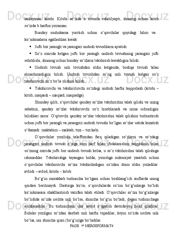 tanlayman:   kitobi.   Kitobi   so‘zida   b   tovushi   eshitilyapti,   shuning   uchun   kitob
so‘zida b harfini yozaman. 
Bunday   muhokama   yuritish   uchun   o‘quvchilar   quyidagi   bilim   va  
ko‘nikmalarni egallashlari kerak: 
 Jufti bor jarangli va jarangsiz undosh tovushlarni ajratish. 
 So‘z   oxirida   kelgan   jufti   bor   jarangli   undosh   tovushning   jarangsiz   jufti
eshitilishi, shuning uchun bunday so‘zlarni tekshirish kerakligini bilish. 
 Undosh   tovush   unli   tovushdan   oldin   kelganda,   boshqa   tovush   bilan
almashmasligini   bilish.   Undosh   tovushdan   so‘ng   unli   tovush   kelgan   so‘z
tekshiruvchi so‘z bo‘la olishini bilish. 
 Tekshiruvchi   va   tekshiriluvchi   so‘zdagi   undosh   harfni   taqqoslash   (kitobi   –
kitob, maqsadi – maqsad, maqsadga). 
S h unday qilib, o‘quvchilar qanday so‘zlar tekshirishni talab qilishi va uning
sababini,   qanday   so‘zlar   tekshiruvchi   so‘z   hisoblanadi   va   nima   uchunligini
bilishlari   zarur.   O‘qituvchi   qanday   so‘zlar   tekshirishni   talab   qilishini   tushuntirish
uchun jufti bor jarangli va jarangsiz undosh tovushi bo‘lgan so‘zlar ustida kuzatish
o‘tkazadi: maktabim – maktab, tuzi – tuz kabi. 
O‘quvchilar   yozilishi   talaffuzidan   farq   qiladigan   so‘zlarni   va   so‘zdagi
jarangsiz   undosh   tovush   o‘ziga   mos   harf   bilan   ifodalanishini   taqqoslash   bilan
so‘zning   oxirida   jufti   bor   undosh   tovush   kelsa,   u   so‘z   tekshirishni   talab   qilishiga
ishonadilar.   Tekshirishga   tayangan   holda,   yozishga   imkoniyat   yaratish   uchun
o‘quvchilar   tekshiruvchi   so‘zni   tekshiriladigan   so‘zdan   doim   oldin   yozadilar:
avlodi – avlod, kitobi – kitob. 
Bo‘g‘in   murakkab   tushuncha   bo‘lgani   uchun   boshlang‘ich   sinflarda   uning
qoidasi   berilmaydi.   Dasturga   ko‘ra,   o‘quvchilarda   so‘zni   bo‘g‘inlarga   bo‘lish
ko‘nikmasini   shakllantirish   vazifasi   talab   etiladi.   O‘quvchilar   so‘zni   bo‘g‘inlarga
bo‘lishda   so‘zda   nechta   unli   bo‘lsa,   shuncha   bo‘g‘in   bo‘ladi,   degan   tushunchaga
asoslanadilar.   Bu   tushunchani   ular   savod   o‘rgatish   davridayoq   hosil   qiladilar.
Bolalar   yozilgan   so‘zdan   dastlab   unli   harfni   topadilar,   keyin   so‘zda   nechta   unli
bo‘lsa, uni shuncha qism (bo‘g‘in)ga bo‘ladilar. 
PAGE   \* MERGEFORMAT4