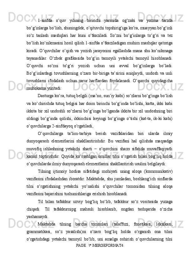 1-sinfda   o‘quv   yilining   birinchi   yarmida   og‘zaki   va   yozma   tarzda
bo‘g‘inlarga bo‘lish, shuningdek, o‘qituvchi topshirig‘iga ko‘ra, muayyan bo‘g‘inli
so‘z   tanlash   mashqlari   har   kuni   o‘tkaziladi.   So‘zni   bo‘g‘inlarga   to‘g‘ri   va   tez
bo‘lish ko‘nikmasini hosil qilish 1-sinfda o‘tkaziladigan muhim mashqlar qatoriga
kiradi.   O‘quvchilar   o‘qish   va   yozish   jarayonini   egallashda   mana   shu   ko‘nikmaga
tayanadilar.   O‘zbek   grafikasida   bo‘g‘in   tamoyili   yetakchi   tamoyil   hisoblanadi.
O‘quvchi   so‘zni   to‘g‘ri   yozish   uchun   uni   avval   bo‘g‘inlarga   bo‘ladi.
Bo‘g‘inlardagi   tovushlarning   o‘zaro   bir-biriga   ta‘sirini   aniqlaydi,   undosh   va   unli
tovushlarni   ifodalash   uchun   zarur   harflardan   foydalanadi.   O‘quvchi   quyidagicha
muhokama yuritadi: 
Dasturga ko‘ra, tutuq belgili (ma’no, sun’iy kabi) so‘zlarni bo‘g‘inga bo‘lish
va ko‘chirishda tutuq belgisi har doim birinchi bo‘g‘inda bo‘lishi, katta, ikki kabi
ikkita bir xil undoshli so‘zlarni bo‘g‘inga bo‘lganda ikkita bir xil undoshning biri
oldingi   bo‘g‘inda   qolishi,   ikkinchisi   keyingi   bo‘g‘inga   o‘tishi   (kat-ta,   ik-ki   kabi)
o‘quvchilarga 2-sinfdayoq o‘rgatiladi, 
O‘quvchilarga   ta‘lim-tarbiya   berish   vazifalaridan   biri   ularda   ilmiy
dunyoqarash   elementlarini   shakllantirishdir.   Bu   vazifani   hal   qilishda   maqsadga
muvofiq   ishlashning   yetakchi   sharti   −   o‘quvchini   shaxs   sifatida   muvaffaqiyatli
kamol   toptirishdir.   Quyida   ko‘rsatilgan   omillar   tilni   o‘rgatish   bilan   bog‘liq   holda
o‘quvchilarda ilmiy dunyoqarash elementlarini shakllantirish usulini belgilaydi:
Tilning   ijtimoiy   hodisa   sifatidagi   mohiyati   uning   aloqa   (kommunikativ)
vazifasini  ifodalashdan  iboratdir. Maktabda,  shu jumladan, boshlang‘ich sinflarda
tilni   o‘rgatishning   yetakchi   yo‘nalishi   o‘quvchilar   tomonidan   tilning   aloqa
vazifasini bajarishini tushunishlariga erishish hisoblanadi. 
Til   bilan   tafakkur   uzviy   bog‘liq   bo‘lib,   tafakkur   so‘z   vositasida   yuzaga
chiqadi.   Til   tafakkurnipg   mahsuli   hisoblanib,   ongdan   tashqarida   o‘zicha
yashamaydi. 
Maktabda   tilning   barcha   tomonlari   (talaffuzi,   fonetikasi,   leksikasi,
grammatikasi,   so‘z   yasalishi)ni   o‘zaro   bog‘liq   holda   o‘rganish   ona   tilini
o‘rgatishdagi   yetakchi   tamoyil   bo‘lib,   uni   amalga   oshirish   o‘quvchilarning   tilni
PAGE   \* MERGEFORMAT4