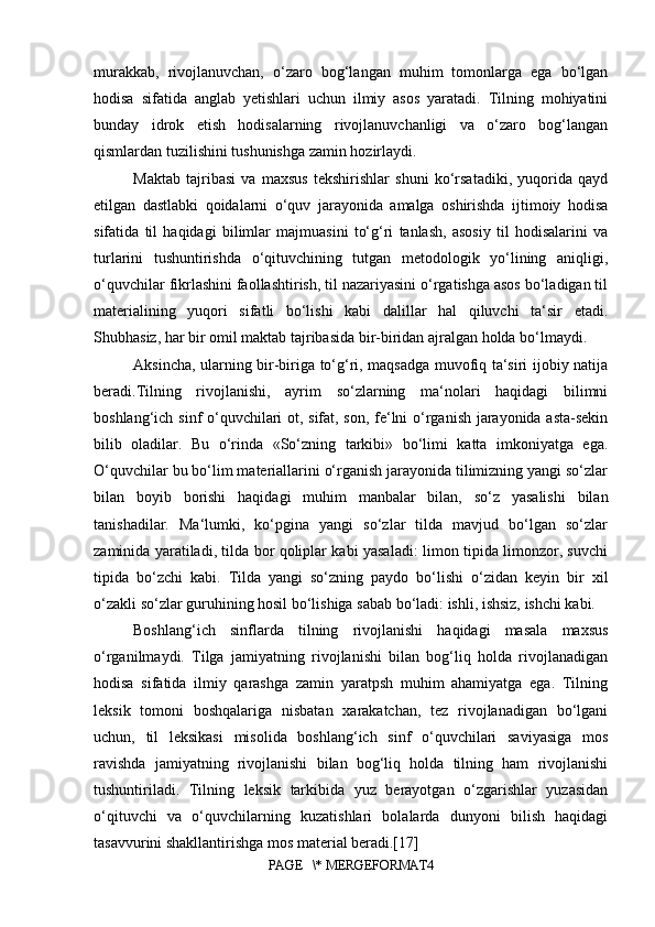 murakkab,   rivojlanuvchan,   o‘zaro   bog‘langan   muhim   tomonlarga   ega   bo‘lgan
hodisa   sifatida   anglab   yetishlari   uchun   ilmiy   asos   yaratadi.   Tilning   mohiyatini
bunday   idrok   etish   hodisalarning   rivojlanuvchanligi   va   o‘zaro   bog‘langan
qismlardan tuzilishini tushunishga zamin hozirlaydi.
Maktab   tajribasi   va   maxsus   tekshirishlar   shuni   ko‘rsatadiki,   yuqorida   qayd
etilgan   dastlabki   qoidalarni   o‘quv   jarayonida   amalga   oshirishda   ijtimoiy   hodisa
sifatida   til   haqidagi   bilimlar   majmuasini   to‘g‘ri   tanlash,   asosiy   til   hodisalarini   va
turlarini   tushuntirishda   o‘qituvchining   tutgan   metodologik   yo‘lining   aniqligi,
o‘quvchilar fikrlashini faollashtirish, til nazariyasini o‘rgatishga asos bo‘ladigan til
materialining   yuqori   sifatli   bo‘lishi   kabi   dalillar   hal   qiluvchi   ta‘sir   etadi.
S h ubhasiz, har bir omil maktab tajribasida bir-biridan ajralgan holda bo‘lmaydi. 
Aksincha, ularning bir-biriga to‘g‘ri, maqsadga muvofiq ta‘siri ijobiy natija
beradi.Tilning   rivojlanishi,   ayrim   so‘zlarning   ma‘nolari   haqidagi   bilimni
boshlang‘ich sinf o‘quvchilari ot, sifat, son, fe‘lni o‘rganish jarayonida asta-sekin
bilib   oladilar.   Bu   o‘rinda   «So‘zning   tarkibi»   bo‘limi   katta   imkoniyatga   ega.
O‘quvchilar bu bo‘lim materiallarini o‘rganish jarayonida tilimizning yangi so‘zlar
bilan   boyib   borishi   haqidagi   muhim   manbalar   bilan,   so‘z   yasalishi   bilan
tanishadilar.   Ma‘lumki,   ko‘pgina   yangi   so‘zlar   tilda   mavjud   bo‘lgan   so‘zlar
zaminida yaratiladi, tilda bor qoliplar kabi yasaladi: limon tipida limonzor, suvchi
tipida   bo‘zchi   kabi.   Tilda   yangi   so‘zning   paydo   bo‘lishi   o‘zidan   keyin   bir   xil
o‘zakli so‘zlar guruhining hosil bo‘lishiga sabab bo‘ladi: ishli, ishsiz, ishchi kabi. 
Boshlang‘ich   sinflarda   tilning   rivojlanishi   haqidagi   masala   maxsus
o‘rganilmaydi.   Tilga   jamiyatning   rivojlanishi   bilan   bog‘liq   holda   rivojlanadigan
hodisa   sifatida   ilmiy   qarashga   zamin   yaratpsh   muhim   ahamiyatga   ega.   Tilning
leksik   tomoni   boshqalariga   nisbatan   xarakatchan,   tez   rivojlanadigan   bo‘lgani
uchun,   til   leksikasi   misolida   boshlang‘ich   sinf   o‘quvchilari   saviyasiga   mos
ravishda   jamiyatning   rivojlanishi   bilan   bog‘liq   holda   tilning   ham   rivojlanishi
tushuntiriladi.   Tilning   leksik   tarkibida   yuz   berayotgan   o‘zgarishlar   yuzasidan
o‘qituvchi   va   o‘quvchilarning   kuzatishlari   bolalarda   dunyoni   bilish   haqidagi
tasavvurini shakllantirishga mos material beradi.[17]
PAGE   \* MERGEFORMAT4 