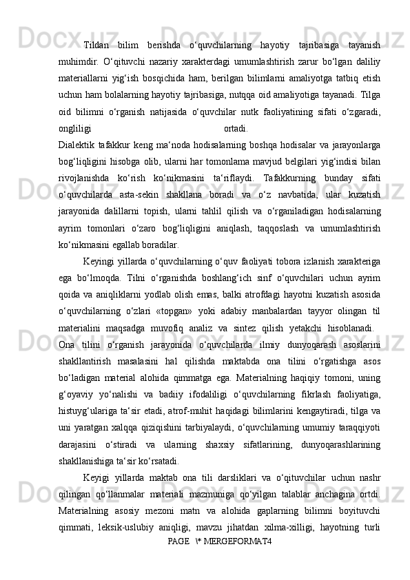 Tildan   bilim   berishda   o‘quvchilarning   hayotiy   tajribasiga   tayanish
muhimdir.   O‘qituvchi   nazariy   xarakterdagi   umumlashtirish   zarur   bo‘lgan   daliliy
materiallarni   yig‘ish   bosqichida   ham,   berilgan   bilimlarni   amaliyotga   tatbiq   etish
uchun ham bolalarning hayotiy tajribasiga, nutqqa oid amaliyotiga tayanadi. Tilga
oid   bilimni   o‘rganish   natijasida   o‘quvchilar   nutk   faoliyatining   sifati   o‘zgaradi,
ongliligi   ortadi.  
Dialektik   tafakkur   keng   ma‘noda   hodisalarning   boshqa   hodisalar   va   jarayonlarga
bog‘liqligini   hisobga  olib,  ularni   har   tomonlama   mavjud  belgilari  yig‘indisi   bilan
rivojlanishda   ko‘rish   ko‘nikmasini   ta‘riflaydi.   Tafakkurning   bunday   sifati
o‘quvchilarda   asta-sekin   shakllana   boradi   va   o‘z   navbatida,   ular   kuzatish
jarayonida   dalillarni   topish,   ularni   tahlil   qilish   va   o‘rganiladigan   hodisalarning
ayrim   tomonlari   o‘zaro   bog‘liqligini   aniqlash,   taqqoslash   va   umumlashtirish
ko‘nikmasini egallab boradilar. 
Keyingi yillarda o‘quvchilarning o‘quv faoliyati tobora izlanish xarakteriga
ega   bo‘lmoqda.   Tilni   o‘rganishda   boshlang‘ich   sinf   o‘quvchilari   uchun   ayrim
qoida   va   aniqliklarni   yodlab   olish   emas,   balki   atrofdagi   hayotni   kuzatish   asosida
o‘quvchilarning   o‘zlari   «topgan»   yoki   adabiy   manbalardan   tayyor   olingan   til
materialini   maqsadga   muvofiq   analiz   va   sintez   qilish   yetakchi   hisoblanadi.  
Ona   tilini   o‘rganish   jarayonida   o‘quvchilarda   ilmiy   dunyoqarash   asoslarini
shakllantirish   masalasini   hal   qilishda   maktabda   ona   tilini   o‘rgatishga   asos
bo‘ladigan   material   alohida   qimmatga   ega.   Materialning   haqiqiy   tomoni,   uning
g‘oyaviy   yo‘nalishi   va   badiiy   ifodaliligi   o‘quvchilarning   fikrlash   faoliyatiga,
histuyg‘ulariga   ta‘sir   etadi,   atrof-muhit   haqidagi   bilimlarini   kengaytiradi,   tilga   va
uni   yaratgan   xalqqa   qiziqishini   tarbiyalaydi,   o‘quvchilarning   umumiy   taraqqiyoti
darajasini   o‘stiradi   va   ularning   shaxsiy   sifatlarining,   dunyoqarashlarining
shakllanishiga ta‘sir ko‘rsatadi. 
Keyigi   yillarda   maktab   ona   tili   darsliklari   va   o‘qituvchilar   uchun   nashr
qilingan   qo‘llanmalar   materiali   mazmuniga   qo‘yilgan   talablar   anchagina   ortdi.
Materialning   asosiy   mezoni   matn   va   alohida   gaplarning   bilimni   boyituvchi
qimmati,   leksik-uslubiy   aniqligi,   mavzu   jihatdan   xilma-xilligi,   hayotning   turli
PAGE   \* MERGEFORMAT4