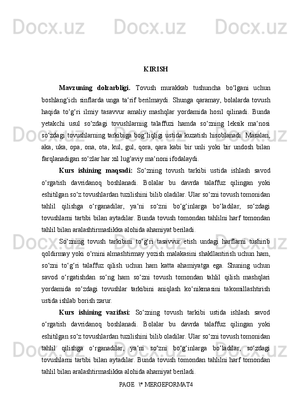 KIRISH
Mavzuning   dolzarbligi.   Tovush   murakkab   tushuncha   bo‘lgani   uchun
boshlang‘ich   sinflarda   unga   ta‘rif   berilmaydi.   S h unga   qaramay,   bolalarda   tovush
haqida   to‘g‘ri   ilmiy   tasavvur   amaliy   mashqlar   yordamida   hosil   qilinadi.   Bunda
yetakchi   usul   so‘zdagi   tovushlarniig   talaffuzi   hamda   so‘zning   leksik   ma‘nosi
so‘zdagi   tovushlarning  tarkibiga  bog‘liqligi   ustida   kuzatish   hisoblanadi.   Masalan,
aka,   uka,   opa,   ona,   ota,   kul,   gul,   qora,   qara   kabi   bir   unli   yoki   bir   undosh   bilan
farqlanadigan so‘zlar har xil lug‘aviy ma‘noni ifodalaydi. 
Kurs   ishining   maqsadi:   So‘zning   tovush   tarkibi   ustida   ishlash   savod
o‘rgatish   davridanoq   boshlanadi.   Bolalar   bu   davrda   talaffuz   qilingan   yoki
eshitilgan so‘z tovushlardan tuzilishini bilib oladilar. Ular so‘zni tovush tomonidan
tahlil   qilishga   o‘rganadilar,   ya‘ni   so‘zni   bo‘g‘inlarga   bo‘ladilar,   so‘zdagi
tovushlarni tartibi bilan aytadilar. Bunda tovush tomondan tahlilni harf tomondan
tahlil bilan aralashtirmaslikka alohida ahamiyat beriladi. 
So‘zning   tovush   tarkibini   to‘g‘ri   tasavvur   etish   undagi   harflarni   tushirib
qoldirmay yoki o‘rnini almashtirmay yozish malakasini shakllantirish uchun ham,
so‘zni   to‘g‘ri   talaffuz   qilish   uchun   ham   katta   ahamiyatga   ega.   Shuning   uchun
savod   o‘rgatishdan   so‘ng   ham   so‘zni   tovush   tomondan   tahlil   qilish   mashqlari
yordamida   so‘zdagi   tovushlar   tarkibini   aniqlash   ko‘nikmasini   takomillashtirish
ustida ishlab borish zarur. 
Kurs   ishining   vazifasi:   So‘zning   tovush   tarkibi   ustida   ishlash   savod
o‘rgatish   davridanoq   boshlanadi.   Bolalar   bu   davrda   talaffuz   qilingan   yoki
eshitilgan so‘z tovushlardan tuzilishini bilib oladilar. Ular so‘zni tovush tomonidan
tahlil   qilishga   o‘rganadilar,   ya‘ni   so‘zni   bo‘g‘inlarga   bo‘ladilar,   so‘zdagi
tovushlarni tartibi bilan aytadilar. Bunda tovush tomondan tahlilni harf tomondan
tahlil bilan aralashtirmaslikka alohida ahamiyat beriladi.
PAGE   \* MERGEFORMAT4