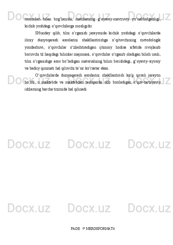 tomonlari   bilan   bog‘lanishi,   matnlarning   g‘oyaviy-mavzuviy   yo‘naltirilganligi,
kichik yoshdagi o‘quvchilarga mosligidir. 
SHunday   qilib,   tilni   o‘rganish   jarayonida   kichik   yoshdagi   o‘quvchilarda
ilmiy   dunyoqarash   asoslarini   shakllantirishga   o‘qituvchining   metodologik
yondashuvi,   o‘quvchilar   o‘zlashtiradigan   ijtimoiy   hodisa   sifatida   rivojlanib
boruvchi til haqidagi bilimlar majmuasi, o‘quvchilar o‘rganib oladigan bilish usuli,
tilni   o‘rganishga   asos   bo‘ladigan   materialning   bilim   berishdagi,   g‘oyaviy-siyosiy
va badiiy qimmati hal qiluvchi ta‘sir ko‘rsatar ekan. 
O‘quvchilarda   dunyoqarash   asoslarini   shakllantirish   ko‘p   qirrali   jarayon
bo‘lib,   u   maktabda   va   maktabdan   tashqarida   olib   boriladigan   o‘quv-tarbiyaviy
ishlarning barcha tizimida hal qilinadi. 
PAGE   \* MERGEFORMAT4