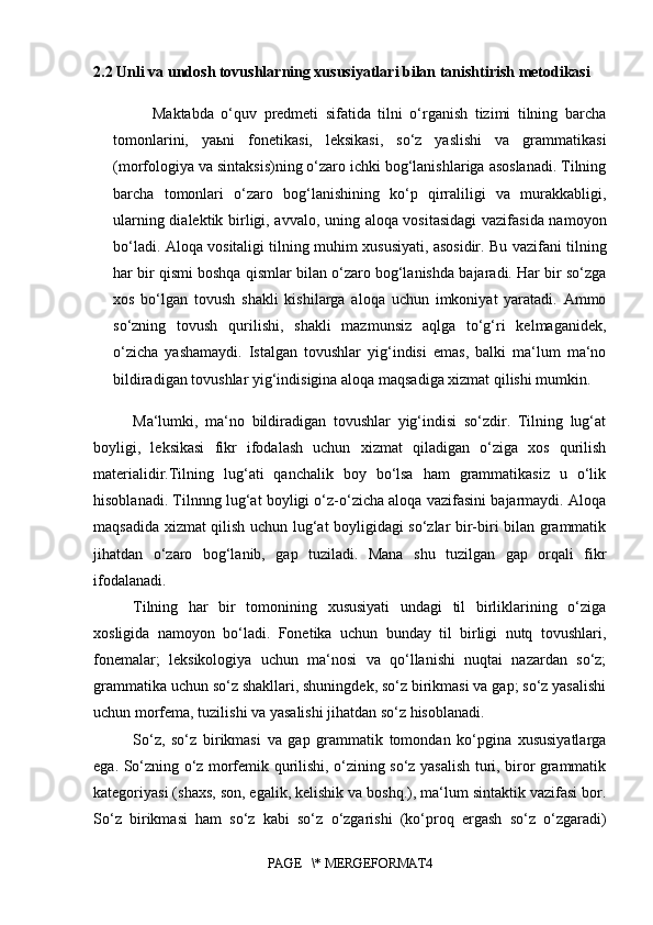 2.2 Unli va undosh tovushlarning xususiyatlari bilan tanishtirish metodikasi
Maktabda   o‘quv   predmeti   sifatida   tilni   o‘rganish   tizimi   tilning   barcha
tomonlarini,   yaьni   fonetikasi,   leksikasi,   so‘z   yaslishi   va   grammatikasi
(morfologiya va sintaksis)ning o‘zaro ichki bog‘lanishlariga asoslanadi. Tilning
barcha   tomonlari   o‘zaro   bog‘lanishining   ko‘p   qirraliligi   va   murakkabligi,
ularning dialektik birligi, avvalo, uning aloqa vositasidagi  vazifasida namoyon
bo‘ladi. Aloqa vositaligi tilning muhim xususiyati, asosidir. Bu vazifani tilning
har bir qismi boshqa qismlar bilan o‘zaro bog‘lanishda bajaradi. Har bir so‘zga
xos   bo‘lgan   tovush   shakli   kishilarga   aloqa   uchun   imkoniyat   yaratadi.   Ammo
so‘zning   tovush   qurilishi,   shakli   mazmunsiz   aqlga   to‘g‘ri   kelmaganidek,
o‘zicha   yashamaydi.   Istalgan   tovushlar   yig‘indisi   emas,   balki   ma‘lum   ma‘no
bildiradigan tovushlar yig‘indisigina aloqa maqsadiga xizmat qilishi mumkin. 
Ma‘lumki,   ma‘no   bildiradigan   tovushlar   yig‘indisi   so‘zdir.   Tilning   lug‘at
boyligi,   leksikasi   fikr   ifodalash   uchun   xizmat   qiladigan   o‘ziga   xos   qurilish
materialidir.Tilning   lug‘ati   qanchalik   boy   bo‘lsa   ham   grammatikasiz   u   o‘lik
hisoblanadi. Tilnnng lug‘at boyligi o‘z-o‘zicha aloqa vazifasini bajarmaydi. Aloqa
maqsadida xizmat qilish uchun lug‘at boyligidagi so‘zlar bir-biri bilan grammatik
jihatdan   o‘zaro   bog‘lanib,   gap   tuziladi.   Mana   shu   tuzilgan   gap   orqali   fikr
ifodalanadi. 
Tilning   har   bir   tomonining   xususiyati   undagi   til   birliklarining   o‘ziga
xosligida   namoyon   bo‘ladi.   Fonetika   uchun   bunday   til   birligi   nutq   tovushlari,
fonemalar;   leksikologiya   uchun   ma‘nosi   va   qo‘llanishi   nuqtai   nazardan   so‘z;
grammatika uchun so‘z shakllari, shuningdek, so‘z birikmasi va gap; so‘z yasalishi
uchun morfema, tuzilishi va yasalishi jihatdan so‘z hisoblanadi. 
So‘z,   so‘z   birikmasi   va   gap   grammatik   tomondan   ko‘pgina   xususiyatlarga
ega. So‘zning o‘z morfemik qurilishi, o‘zining so‘z yasalish turi, biror grammatik
kategoriyasi (shaxs, son, egalik, kelishik va boshq.), ma‘lum sintaktik vazifasi bor.
So‘z   birikmasi   ham   so‘z   kabi   so‘z   o‘zgarishi   (ko‘proq   ergash   so‘z   o‘zgaradi)
PAGE   \* MERGEFORMAT4
