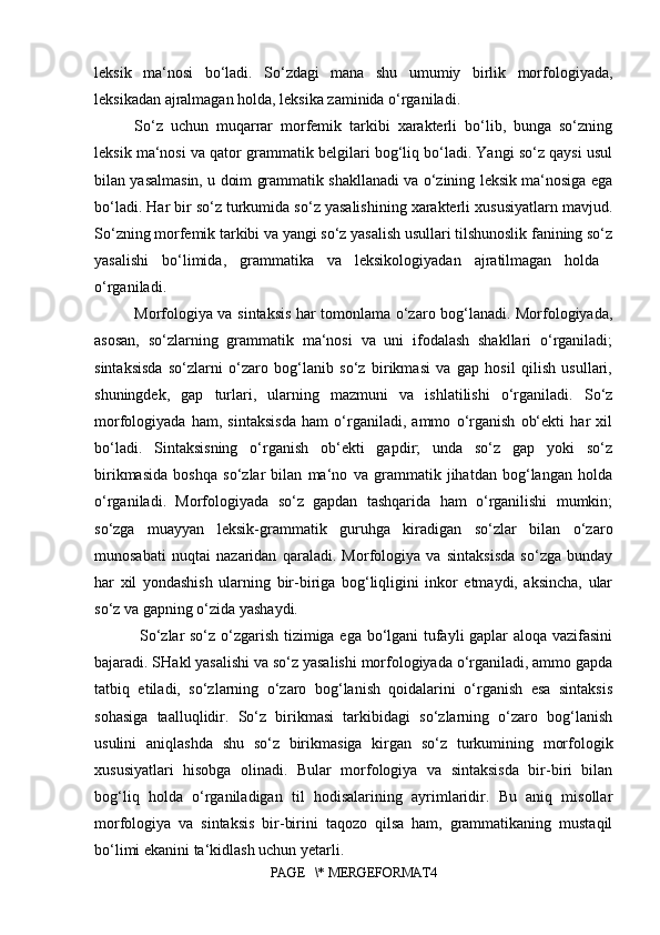leksik   ma‘nosi   bo‘ladi.   So‘zdagi   mana   shu   umumiy   birlik   morfologiyada,
leksikadan ajralmagan holda, leksika zaminida o‘rganiladi. 
So‘z   uchun   muqarrar   morfemik   tarkibi   xarakterli   bo‘lib,   bunga   so‘zning
leksik ma‘nosi va qator grammatik belgilari bog‘liq bo‘ladi. Yangi so‘z qaysi usul
bilan yasalmasin, u doim grammatik shakllanadi va o‘zining leksik ma‘nosiga ega
bo‘ladi. Har bir so‘z turkumida so‘z yasalishining xarakterli xususiyatlarn mavjud.
So‘zning morfemik tarkibi va yangi so‘z yasalish usullari tilshunoslik fanining so‘z
yasalishi   bo‘limida,   grammatika   va   leksikologiyadan   ajratilmagan   holda  
o‘rganiladi. 
Morfologiya va sintaksis har tomonlama o‘zaro bog‘lanadi. Morfologiyada,
asosan,   so‘zlarning   grammatik   ma‘nosi   va   uni   ifodalash   shakllari   o‘rganiladi;
sintaksisda   so‘zlarni   o‘zaro   bog‘lanib   so‘z   birikmasi   va   gap   hosil   qilish   usullari,
shuningdek,   gap   turlari,   ularning   mazmuni   va   ishlatilishi   o‘rganiladi.   So‘z
morfologiyada   ham,   sintaksisda   ham   o‘rganiladi,   ammo   o‘rganish   ob‘ekti   har   xil
bo‘ladi.   Sintaksisning   o‘rganish   ob‘ekti   gapdir;   unda   so‘z   gap   yoki   so‘z
birikmasida   boshqa   so‘zlar   bilan   ma‘no   va   grammatik   jihatdan   bog‘langan   holda
o‘rganiladi.   Morfologiyada   so‘z   gapdan   tashqarida   ham   o‘rganilishi   mumkin;
so‘zga   muayyan   leksik-grammatik   guruhga   kiradigan   so‘zlar   bilan   o‘zaro
munosabati   nuqtai   nazaridan   qaraladi.   Morfologiya   va   sintaksisda   so‘zga   bunday
har   xil   yondashish   ularning   bir-biriga   bog‘liqligini   inkor   etmaydi,   aksincha,   ular
so‘z va gapning o‘zida yashaydi.
  So‘zlar so‘z o‘zgarish tizimiga ega bo‘lgani tufayli gaplar aloqa vazifasini
bajaradi. SHakl yasalishi va so‘z yasalishi morfologiyada o‘rganiladi, ammo gapda
tatbiq   etiladi,   so‘zlarning   o‘zaro   bog‘lanish   qoidalarini   o‘rganish   esa   sintaksis
sohasiga   taalluqlidir.   So‘z   birikmasi   tarkibidagi   so‘zlarning   o‘zaro   bog‘lanish
usulini   aniqlashda   shu   so‘z   birikmasiga   kirgan   so‘z   turkumining   morfologik
xususiyatlari   hisobga   olinadi.   Bular   morfologiya   va   sintaksisda   bir-biri   bilan
bog‘liq   holda   o‘rganiladigan   til   hodisalarining   ayrimlaridir.   Bu   aniq   misollar
morfologiya   va   sintaksis   bir-birini   taqozo   qilsa   ham,   grammatikaning   mustaqil
bo‘limi ekanini ta‘kidlash uchun yetarli. 
PAGE   \* MERGEFORMAT4