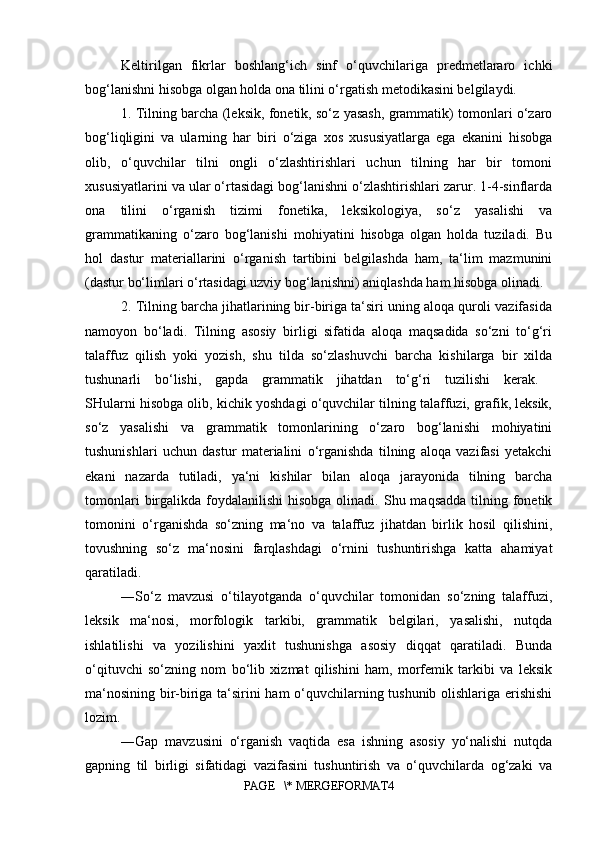 Keltirilgan   fikrlar   boshlang‘ich   sinf   o‘quvchilariga   predmetlararo   ichki
bog‘lanishni hisobga olgan holda ona tilini o‘rgatish metodikasini belgilaydi. 
1. Tilning barcha (leksik, fonetik, so‘z yasash, grammatik) tomonlari o‘zaro
bog‘liqligini   va   ularning   har   biri   o‘ziga   xos   xususiyatlarga   ega   ekanini   hisobga
olib,   o‘quvchilar   tilni   ongli   o‘zlashtirishlari   uchun   tilning   har   bir   tomoni
xususiyatlarini va ular o‘rtasidagi bog‘lanishni o‘zlashtirishlari zarur. 1-4-sinflarda
ona   tilini   o‘rganish   tizimi   fonetika,   leksikologiya,   so‘z   yasalishi   va
grammatikaning   o‘zaro   bog‘lanishi   mohiyatini   hisobga   olgan   holda   tuziladi.   Bu
hol   dastur   materiallarini   o‘rganish   tartibini   belgilashda   ham,   ta‘lim   mazmunini
(dastur bo‘limlari o‘rtasidagi uzviy bog‘lanishni) aniqlashda ham hisobga olinadi. 
2. Tilning barcha jihatlarining bir-biriga ta‘siri uning aloqa quroli vazifasida
namoyon   bo‘ladi.   Tilning   asosiy   birligi   sifatida   aloqa   maqsadida   so‘zni   to‘g‘ri
talaffuz   qilish   yoki   yozish,   shu   tilda   so‘zlashuvchi   barcha   kishilarga   bir   xilda
tushunarli   bo‘lishi,   gapda   grammatik   jihatdan   to‘g‘ri   tuzilishi   kerak.  
SHularni hisobga olib, kichik yoshdagi o‘quvchilar tilning talaffuzi, grafik, leksik,
so‘z   yasalishi   va   grammatik   tomonlarining   o‘zaro   bog‘lanishi   mohiyatini
tushunishlari   uchun   dastur   materialini   o‘rganishda   tilning   aloqa   vazifasi   yetakchi
ekani   nazarda   tutiladi,   ya‘ni   kishilar   bilan   aloqa   jarayonida   tilning   barcha
tomonlari   birgalikda  foydalanilishi  hisobga  olinadi.  Shu maqsadda   tilning  fonetik
tomonini   o‘rganishda   so‘zning   ma‘no   va   talaffuz   jihatdan   birlik   hosil   qilishini,
tovushning   so‘z   ma‘nosini   farqlashdagi   o‘rnini   tushuntirishga   katta   ahamiyat
qaratiladi. 
―So‘z   mavzusi   o‘tilayotganda   o‘quvchilar   tomonidan   so‘zning   talaffuzi,
leksik   ma‘nosi,   morfologik   tarkibi,   grammatik   belgilari,   yasalishi,   nutqda
ishlatilishi   va   yozilishini   yaxlit   tushunishga   asosiy   diqqat   qaratiladi.   Bunda
o‘qituvchi   so‘zning   nom   bo‘lib   xizmat   qilishini   ham,   morfemik   tarkibi   va   leksik
ma‘nosining bir-biriga ta‘sirini ham o‘quvchilarning tushunib olishlariga erishishi
lozim. 
―Gap   mavzusini   o‘rganish   vaqtida   esa   ishning   asosiy   yo‘nalishi   nutqda
gapning   til   birligi   sifatidagi   vazifasini   tushuntirish   va   o‘quvchilarda   og‘zaki   va
PAGE   \* MERGEFORMAT4