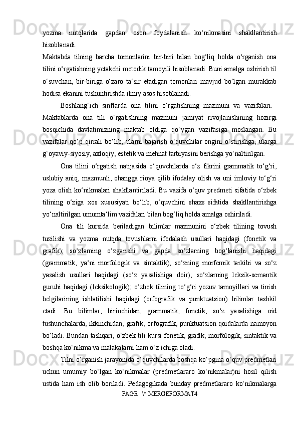 yozma   nutqlarida   gapdan   oson   foydalanish   ko‘nikmasini   shakllantirish
hisoblanadi.  
Maktabda   tilning   barcha   tomonlarini   bir-biri   bilan   bog‘liq   holda   o‘rganish   ona
tilini o‘rgatishning yetakchi metodik tamoyili hisoblanadi. Buni amalga oshirish til
o‘suvchan,   bir-biriga   o‘zaro   ta‘sir   etadigan   tomonlari   mavjud   bo‘lgan   murakkab
hodisa ekanini tushuntirishda ilmiy asos hisoblanadi. 
Boshlang‘ich   sinflarda   ona   tilini   o‘rgatishning   mazmuni   va   vazifalari.  
Maktablarda   ona   tili   o‘rgatishning   mazmuni   jamiyat   rivojlanishining   hozirgi
bosqichida   davlatimizning   maktab   oldiga   qo‘ygan   vazifasiga   moslangan.   Bu
vazifalar   qo‘p   qirrali   bo‘lib,   ularni   bajarish   o‘quvchilar   ongini   o‘stirishga,   ularga
g‘oyaviy-siyosiy, axloqiy, estetik va mehnat tarbiyasini berishga yo‘naltirilgan. 
Ona   tilini   o‘rgatish   natijasida   o‘quvchilarda   o‘z   fikrini   grammatik   to‘g‘ri,
uslubiy aniq, mazmunli, ohangga  rioya qilib ifodalay  olish va uni  imloviy to‘g‘ri
yoza olish ko‘nikmalari shakllantiriladi. Bu vazifa o‘quv predmeti sifatida o‘zbek
tilining   o‘ziga   xos   xususiyati   bo‘lib,   o‘quvchini   shaxs   sifatida   shakllantirishga
yo‘naltirilgan umumta‘lim vazifalari bilan bog‘liq holda amalga oshiriladi. 
Ona   tili   kursida   beriladigan   bilimlar   mazmunini   o‘zbek   tilining   tovush
tuzilishi   va   yozma   nutqda   tovushlarni   ifodalash   usullari   haqidagi   (fonetik   va
grafik);   so‘zlarning   o‘zgarishi   va   gapda   so‘zlarning   bog‘lanishi   haqidagi
(grammatik,   ya‘ni   morfologik   va   sintaktik);   so‘zning   morfemik   tarkibi   va   so‘z
yasalish   usullari   haqidagi   (so‘z   yasalishiga   doir);   so‘zlarning   leksik-semantik
guruhi   haqidagi   (leksikologik);   o‘zbek   tilining   to‘g‘ri   yozuv   tamoyillari   va   tinish
belgilarining   ishlatilishi   haqidagi   (orfografik   va   punktuatsion)   bilimlar   tashkil
etadi.   Bu   bilimlar,   birinchidan,   grammatik,   fonetik,   so‘z   yasalishiga   oid
tushunchalarda, ikkinchidan, grafik, orfografik, punktuatsion qoidalarda namoyon
bo‘ladi. Bundan tashqari, o‘zbek tili kursi fonetik, grafik, morfologik, sintaktik va
boshqa ko‘nikma va malakalarni ham o‘z ichiga oladi. 
Tilni o‘rganish jarayonida o‘quvchilarda boshqa ko‘pgina o‘quv predmetlari
uchun   umumiy   bo‘lgan   ko‘nikmalar   (predmetlararo   ko‘nikmalar)ni   hosil   qilish
ustida   ham   ish   olib   boriladi.   Pedagogikada   bunday   predmetlararo   ko‘nikmalarga
PAGE   \* MERGEFORMAT4