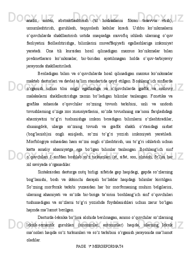 analiz,   sintez,   abstraktlashtirish   (til   hodisalarini   fikran   tasavvur   etish),
umumlashtirish,   guruhlash,   taqqoslash   kabilar   kiradi.   Ushbu   ko‘nikmalarni
o‘quvchilarda   shakllantirish   ustida   maqsadga   muvofiq   ishlash   ularning   o‘quv
faoliyatini   faollashtirishga,   bilimlarini   muvaffaqiyatli   egallashlariga   imkoniyat
yaratadi.   Ona   tili   kursidan   hosil   qilinadigan   maxsus   ko‘nikmalar   bilan
predmetlararo   ko‘nikmalar,   bir-biridan   ajratilmagan   holda   o‘quv-tarbiyaviy
jarayonda shakllantiriladi. 
Beriladigan   bilim   va   o‘quvchilarda   hosil   qilinadigan   maxsus   ko‘nikmalar
maktab dasturlari va davlat ta‘lim standartida qayd etilgan. Boshlang‘ich sinflarda
o‘rganish   uchun   tilni   ongli   egallashga   va   o‘quvchilarda   grafik   va   imloviy
malakalarni   shakllantirishga   zamin   bo‘ladigan   bilimlar   tanlangan.   Fonetika   va
grafika   sohasida   o‘quvchilar   so‘zning   tovush   tarkibini,   unli   va   undosh
tovushlarning   o‘ziga   xos   xususiyatlarini,   so‘zda   tovushning   ma‘noni   farqlashdagi
ahamiyatini   to‘g‘ri   tushunishga   imkon   beradigan   bilimlarni   o‘zlashtiradilar,
shuningdek,   ularga   so‘zning   tovush   va   grafik   shakli   o‘rtasidagi   nisbat
(bog‘lanish)ni   ongli   aniqlash,   so‘zni   to‘g‘ri   yozish   imkoniyati   yaratiladi.
Morfologiya   sohasidan   ham   so‘zni   ongli   o‘zlashtirish,   uni   to‘g‘ri   ishlatish   uchun
katta   amaliy   ahamiyatga   ega   bo‘lgan   bilimlar   tanlangan.   Boshlang‘ich   sinf
o‘quvchilari   1- sinfdan   boshlab   so‘z   turkumlari   (ot,   sifat,   son,   olmosh,   fe‘l)ni   har
xil saviyada o‘rganadilar. 
Sintaksisdan   dasturga   nutq   birligi   sifatida   gap   haqidagi,   gapda   so‘zlarning
bog‘lanishi,   bosh   va   ikkinchi   darajali   bo‘laklar   haqidagi   bilimlar   kiritilgan.
So‘zning   morfemik   tarkibi   yuzasidan   har   bir   morfemaning   muhim   belgilarini,
ularning   ahamiyati   va   so‘zda   bir-biriga   ta‘sirini   boshlang‘ich   sinf   o‘quvchilari
tushunadigan   va   so‘zlarni   to‘g‘ri   yozishda   foydalanishlari   uchun   zarur   bo‘lgan
hajmda ma‘lumot berilgan. 
Dasturda-leksika bo‘limi alohida berilmagan, ammo o‘quvchilar so‘zlarning
leksik-semantik   guruhlari   (sinonimlar,   antonimlar)   haqida,   ularning   leksik
ma‘nolari  haqida so‘z turkumlari va so‘z tarkibini  o‘rganish jarayonida ma‘lumot
oladilar.  
PAGE   \* MERGEFORMAT4 