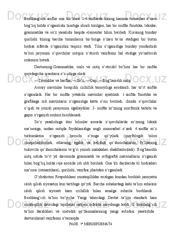 Boshlang‘ich   sinflar   ona   tili   kursi   1-4-sinflarda   tilning   hamma   tomonlari   o‘zaro
bog‘liq holda o‘rganilishi hisobga olinib tuzilgan, har bir sinfda fonetika, leksika,
grammatika   va   so‘z   yasalishi   haqida   elementar   bilim   beriladi.   Kursning   bunday
qurilishi   tilning   barcha   tomonlarini   bir-biriga   o‘zaro   ta‘sir   etadigan   bir   butun
hodisa   sifatida   o‘rganishni   taqozo   etadi.   Tilni   o‘rganishga   bunday   yondashish
ta‘lim   jaryonini   o‘quvchilar   nutqini   o‘stirish   vazifasini   hal   etishga   yo‘naltirish
imkonini beradi. 
Dasturning-Grammatika,   imlo   va   nutq   o‘stirish   bo‘limi   har   bir   sinfda‖
quyidagicha qismlarni o‘z ichiga oladi: 
―Tovushlar va harflar, ―So‘z, ―Gap, ―Bog‘lanishli nutq. 
Asosiy   mavzular   bosqichli   izchillik   tamoyiliga   asoslanib,   har   to‘rt   sinfda
o‘rganiladi.   Har   bir   sinfda   yetakchi   mavzular   ajratiladi.   1-sinfda   fonetika   va
grafikaga   oid   mavzularni   o‘rganishga   katta   o‘rin   beriladi,   chunki   o‘quvchilar
o‘qish   va   yozish   jarayonini   egallaydilar.   3-   sinfda   so‘zning   morfemik   tarkibi   va
gapni o‘rganish muhim hisoblanadi. 
So‘z   yasalishiga   doir   bilimlar   asosida   o‘quvchilarda   so‘zning   leksik
ma‘nosiga,   undan   nutqda   foydalanishga   ongli   munosabat   o‘sadi.   4-sinfda   so‘z
turkumlarini   o‘rganish   birinchi   o‘ringa   qo‘yiladi   (morfologik   bilim
chuqurlashtiriladi,   otlarning   egalik   va   kelishik   qo‘shimchalarini,   fe‘llarning
tuslovchi  qo‘shimchalarini to‘g‘ri yozish malakalari  shakllantiriladi). Bog‘lanishli
nutq   ustida   to‘rt   yil   davomida   grammatik   va   orfografik   materiallarni   o‘rganish
bilan bog‘liq holda  reja  asosida   ish  olib boriladi. Ona  tili  darslarida  til   hodisalari
ma‘nosi (semantikasi), qurilishi, vazifasi jihatidan o‘rganiladi. 
O‘zbekiston   Respublikasi   mustaqillikka erishgan  kundan  boshlab  jamiyatni
isloh qilish siyosatini kun tartibiga qo‘ydi. Barcha sohalardagi kabi ta‘lim sohasini
isloh   qilish   siyosati   ham   izchillik   bilan   amalga   oshirila   boshlandi.  
Boshlang‘ich   ta‘lim   bo‘yicha   Yangi   tahrirdagi   Davlat   ta‘lim   standarti   ham
mustaqillik   davridagi   tajribalar   natijasi   sifatida   maydonga   keldi.   U   boshlang‘ich
ta‘lim   darsliklari   va   metodik   qo‘llanmalarining   yangi   avlodini   yaratishda  
dasturulamal vazifasini o‘tamoqda. 
PAGE   \* MERGEFORMAT4