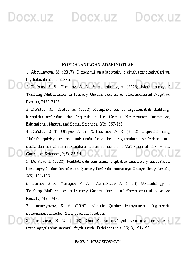 FOYDALANILGAN ADABIYOTLAR
1.   Abdullayeva,   M.   (2017).   O‘zbek   tili   va   adabiyotini   o‘qitish   texnologiyalari   va
loyihalashtirish. Toshkent.
2.   Do‘stov,   S.   R.,   Yusupov,   A.   A.,   &   Azamkulov,   A.   (2023).   Methodology   of
Teaching   Mathematics   in   Primary   Grades.   Journal   of   Pharmaceutical   Negative
Results, 7480-7485.
3.   Do‘stov,   S.,     Orolov,   A.   (2022).   Kompleks   son   va   trigonometrik   shakldagi
kompleks   sonlardan   ildiz   chiqarish   usullari.   Oriental   Renaissance:   Innovative,
Educational, Natural and Social Sciences, 2(2), 857-863.
4.   Do‘stov,   S.   T.,   Oltiyev,   A.   B.,   &   Husanov,   A.   R.   (2022).   O‘quvchilarning
fikrlash   qobiliyatini   rivojlantirishda   ba’zi   bir   tenglamalarni   yechishda   turli
usullardan  foydalanish  metodikasi.  Eurasian   Journal  of  Mathematical   Theory  and
Computer Sciences, 2(5), 85-86.
5.   Do‘stov,   S.   (2022).   Maktablarda   ona   fanini   o‘qitishda   zamonaviy   innovatsion
texnologiyalardan foydalanish. Ijtimoiy Fanlarda Innovasiya Onlayn Ilmiy Jurnali,
2(5), 121-123.
6.   Dustov,   S.   R.,   Yusupov,   A.   A.,     Azamkulov,   A.   (2023).   Methodology   of
Teaching   Mathematics   in   Primary   Grades.   Journal   of   Pharmaceutical   Negative
Results, 7480-7485.
7.   Jumaniyozov,   S.   A.   (2020).   Abdulla   Qahhor   hikoyalarini   o‘rganishda
innovatsion metodlar. Science and Education.
8.   Norqulova,   R.   U.   (2023).   Ona   tili   va   adabiyot   darslarida   innovatsion
texnologiyalardan samarali foydalanish. Tadqiqotlar.uz, 23(1), 151-158. 
PAGE   \* MERGEFORMAT4