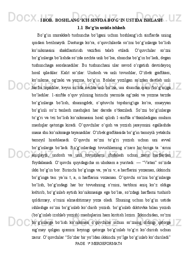 I BOB.  BOSHLANG‘ICH SINFDA  BO‘G‘IN USTIDA ISHLASH
1.1  Bo‘g‘in ustida ishlash
Bo‘g‘in   murakkab   tushuncha   bo‘lgani   uchun   boshlang‘ich   sinflarda   uning
qoidasi   berilmaydi.   Dasturga   ko‘ra,   o‘quvchilarda   so‘zni   bo‘g‘inlarga   bo‘lish
ko‘nikmasini   shakllantirish   vazifasi   talab   etiladi.   O‘quvchilar   so‘zni
bo‘g‘inlarga bo‘lishda so‘zda nechta unli bo‘lsa, shuncha bo‘g‘in bo‘ladi, degan
tushunchaga   asoslanadilar.   Bu   tushunchani   ular   savod   o‘rgatish   davridayoq
hosil   qiladilar.   Kalit   so‘zlar:   Undosh   va   unli   tovushlar,   O‘zbek   grafikasi,
ko‘nikma,   og‘zaki   va   yozma,   bo‘g‘in.   Bolalar   yozilgan   so‘zdan   dastlab   unli
harfni topadilar, keyin so‘zda nechta unli bo‘lsa, uni shuncha qism (bo‘g‘in)ga
bo‘ladilar.   1-sinfda   o‘quv   yilining   birinchi   yarmida   og‘zaki   va   yozma   tarzda
bo‘g‘inlarga   bo‘lish,   shuningdek,   o‘qituvchi   topshirig‘iga   ko‘ra,   muayyan
bo‘g‘inli   so‘z   tanlash   mashqlari   har   darsda   o‘tkaziladi.   So‘zni   bo‘g‘inlarga
to‘g‘ri   va   tez   bo‘lish   ko‘nikmasini   hosil   qilish   1-sinfda   o‘tkaziladigan   muhim
mashqlar   qatoriga   kiradi.   O‘quvchilar   o‘qish   va   yozish   jarayonini   egallashda
mana shu ko‘nikmaga tayanadilar. O‘zbek grafikasida bo‘g‘in tamoyili yetakchi
tamoyil   hisoblanadi.   O‘quvchi   so‘zni   to‘g‘ri   yozish   uchun   uni   avval
bo‘g‘inlarga   bo‘ladi.   Bo‘g‘inlardagi   tovushlarning   o‘zaro   bir-biriga   ta   ’sirini
aniqlaydi,   undosh   va   unli   tovushlarni   ifodalash   uchun   zarur   harflardan
foydalanadi.   O‘quvchi   quyidagicha   m   uhokam   a   yuritadi:   —   “ Vatan ”   so‘zida
ikki bo‘g‘in bor. Birinchi bo‘g‘inga va; ya’ni v, a harflarini yozaman, ikkinchi
bo‘g‘inga   tan:   ya’ni   t,   a,   n   harflarini   vozaman.   O‘quvchi   so‘zni   bo‘g‘inlarga
bo‘lish,   bo‘g‘indagi   har   bir   tovushning   o‘rnini,   tartibini   aniq   ko‘z   oldiga
keltirib,   bo‘g‘inlab   aytish   ko‘nikmasiga   ega   bo‘lsa,   so‘zdagi   harflarni   tushirib
qoldirmay,   o‘rnini   almashtirmay   yoza   oladi.   Shuning   uchun   bo‘g‘in   ustida
ishlashga   so‘zni   bo‘g‘inlab   ko‘chirib   yozish.   bo‘g‘inlab   diktovka   bilan   yozish
(bo‘g‘inlab izohlab yozish) mashqlarini ham kiritish lozim. Ikkinchidan, so‘zni
bo‘g‘inlarga   bo‘lish   ko‘nikmasi   o‘quvchilar   uchun   so‘zning   oldingi   qatorga
sig‘may   qolgan   qismini   keyingi   qatorga   bo‘g‘inlab   to‘g‘ri   ko‘chirish   uchun
zarur. O‘quvchilar “So‘zlar bir yo‘ldan ikkinchi yo‘Iga bo‘g‘inlab ko‘chiriladi”
PAGE   \* MERGEFORMAT4
