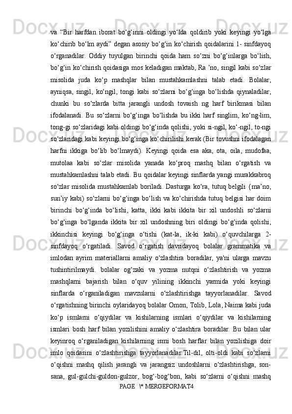 va   “Bir   harfdan   iborat   bo‘g‘inni   oldingi   yo‘lda   qoldirib   yoki   keyingi   yo‘lga
ko‘chirib bo‘lm aydi” degan asosiy bo‘g‘in ko‘chirish qoidalarini 1- sinfdayoq
o‘rganadilar.   Oddiy   tuyulgan   birinchi   qoida   ham   so‘zni   bo‘g‘inlarga   bo‘lish,
bo‘g‘in ko‘chirish qoidasiga mos keladigan maktab, Ra ’no, singil kabi so‘zlar
misolida   juda   ko‘p   mashqlar   bilan   mustahkamlashni   talab   etadi.   Bolalar,
ayniqsa,   singil,   ko‘ngil,   tongi   kabi   so‘zlarni   bo‘g‘inga   bo‘lishda   qiynaladilar,
chunki   bu   so‘zlarda   bitta   jarangli   undosh   tovaish   ng   harf   birikmasi   bilan
ifodalanadi.   Bu   so‘zlarni   bo‘g‘inga   bo‘lishda   bu   ikki   harf   singlim,   ko‘ng-lim,
tong-gi so‘zlaridagi kabi oldingi bo‘g‘inda qolishi, yoki si-ngil, ko‘-ngil, to-ngi
so‘zlaridagi kabi keyingi bo‘g‘inga ko‘chirilishi kerak (Bir tovushni ifodalagan
harfni   ikkiga   bo‘lib   bo‘lmaydi).   Keyingi   qoida   esa   aka,   ota,   oila,   mudofaa,
mutolaa   kabi   so‘zlar   misolida   yanada   ko‘proq   mashq   bilan   o‘rgatish   va
mustahkamlashni talab etadi. Bu qoidalar keyingi sinflarda yangi murakkabroq
so‘zlar   misolida   mustahkamlab   boriladi.  Dasturga   ko‘ra,   tutuq  belgili   {ma’no,
sun’iy kabi) so‘zlarni bo‘g‘inga bo‘lish va ko‘chirishda tutuq belgisi  har doim
birinchi   bo‘g‘inda   bo‘lishi,   katta,   ikki   kabi   ikkita   bir   xil   undoshli   so‘zlarni
bo‘g‘inga   bo‘lganda   ikkita   bir   xil   undoshning   biri   oldingi   bo‘g‘inda   qolishi,
ikkinchisi   keyingi   bo‘g‘inga   o‘tishi   (kat-la,   ik-ki   kabi)   o‘quvchilarga   2-
sinfdayoq   o‘rgatiladi.   Savod   o‘rgatish   davridayoq   bolalar   grammatika   va
imlodan   ayrim   materiallarni   amaliy   o‘zlashtira   boradilar,   ya'ni   ularga   mavzu
tushintirilmaydi.   bolalar   og‘zaki   va   yozma   nutqni   o‘zlashtirish   va   yozma
mashqlarni   bajarish   bilan   o‘quv   yilining   ikkinchi   yarmida   yoki   keyingi
sinflarda   o‘rganiladigan   mavzularni   o‘zlashtirishga   tayyorlanadilar.   Savod
o‘rgatishning birinchi oylaridayoq bolalar Omon, Tolib, Lola, Naima kabi juda
ko‘p   ismlarni   o‘qiydilar   va   kishilarning   ismlari   o‘qiydilar   va   kishilarning
ismlari   bosh   harf   bilan   yozilishini   amaliy   o‘zlashtira   boradilar.   Bu   bilan   ular
keyinroq   o‘rganiladigan   kishilarning   ismi   bosh   harflar   bilan   yozilishiga   doir
imlo   qoidasini   o‘zlashtirishga   tayyorlanadilar.Til-dil,   olti-oldi   kabi   so‘zlarni
o‘qishni   mashq   qilish   jarangli   va   jarangsiz   undoshlarni   o‘zlashtirishga,   son-
sana,   gul-gulchi-guldon-gulzor,   bog‘-bog‘bon,   kabi   so‘zlarni   o‘qishni   mashq
PAGE   \* MERGEFORMAT4 
