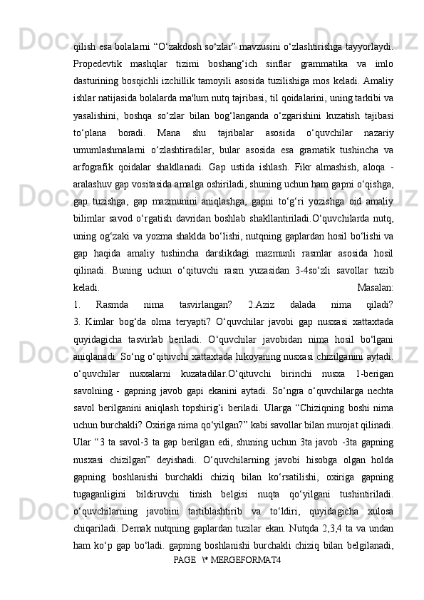 qilish esa bolalarni “O‘zakdosh so‘zlar” mavzusini o‘zlashtirishga tayyorlaydi.
Propedevtik   mashqlar   tizimi   boshang‘ich   sinflar   grammatika   va   imlo
dasturining  bosqichli  izchillik  tamoyili   asosida  tuzilishiga   mos   keladi.  Amaliy
ishlar natijasida bolalarda ma'lum nutq tajribasi, til qoidalarini, uning tarkibi va
yasalishini,   boshqa   so‘zlar   bilan   bog‘langanda   o‘zgarishini   kuzatish   tajibasi
to‘plana   boradi.   Mana   shu   tajribalar   asosida   o‘quvchilar   nazariy
umumlashmalarni   o‘zlashtiradilar,   bular   asosida   esa   gramatik   tushincha   va
arfografik   qoidalar   shakllanadi.   Gap   ustida   ishlash.   Fikr   almashish,   aloqa   -
aralashuv gap vositasida amalga oshiriladi, shuning uchun ham gapni o‘qishga,
gap   tuzishga,   gap   mazmunini   aniqlashga,   gapni   to‘g‘ri   yozishga   oid   amaliy
bilimlar   savod   o‘rgatish   davridan   boshlab   shakllantiriladi.O‘quvchilarda   nutq,
uning og‘zaki  va yozma shaklda bo‘lishi, nutqning gaplardan hosil  bo‘lishi  va
gap   haqida   amaliy   tushincha   darslikdagi   mazmunli   rasmlar   asosida   hosil
qilinadi.   Buning   uchun   o‘qituvchi   rasm   yuzasidan   3-4so‘zli   savollar   tuzib
keladi.   Masalan:
1.   Rasmda   nima   tasvirlangan?   2.Aziz   dalada   nima   qiladi?
3.   Kimlar   bog‘da   olma   teryapti?   O‘quvchilar   javobi   gap   nusxasi   xattaxtada
quyidagicha   tasvirlab   beriladi.   O‘quvchilar   javobidan   nima   hosil   bo‘lgani
aniqlanadi. So‘ng o‘qituvchi xattaxtada hikoyaning nusxasi chizilganini aytadi.
o‘quvchilar   nusxalarni   kuzatadilar.O‘qituvchi   birinchi   nusxa   1-berigan
savolning   -   gapning   javob   gapi   ekanini   aytadi.   So‘ngra   o‘quvchilarga   nechta
savol   berilganini   aniqlash   topshirig‘i   beriladi.   Ularga   “Chiziqning   boshi   nima
uchun burchakli? Oxiriga nima qo‘yilgan?” kabi savollar bilan murojat qilinadi.
Ular   “3   ta   savol-3   ta   gap   berilgan   edi,   shuning   uchun   3ta   javob   -3ta   gapning
nusxasi   chizilgan”   deyishadi.   O‘quvchilarning   javobi   hisobga   olgan   holda
gapning   boshlanishi   burchakli   chiziq   bilan   ko‘rsatilishi,   oxiriga   gapning
tugaganligini   bildiruvchi   tinish   belgisi   nuqta   qo‘yilgani   tushintiriladi.
o‘quvchilarning   javobini   tartiblashtirib   va   to‘ldiri,   quyidagicha   xulosa
chiqariladi. Demak nutqning gaplardan tuzilar  ekan. Nutqda 2,3,4 ta va undan
ham   ko‘p   gap   bo‘ladi.   gapning   boshlanishi   burchakli   chiziq   bilan   belgilanadi,
PAGE   \* MERGEFORMAT4
