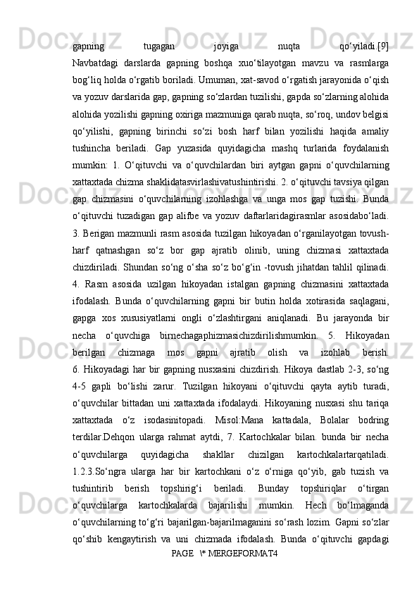 gapning   tugagan   joyiga   nuqta   qo‘yiladi.[9]
Navbatdagi   darslarda   gapning   boshqa   xuo‘tilayotgan   mavzu   va   rasmlarga
bog‘liq holda o‘rgatib boriladi. Umuman, xat-savod o‘rgatish jarayonida o‘qish
va yozuv darslarida gap, gapning so‘zlardan tuzilishi, gapda so‘zlarning alohida
alohida yozilishi gapning oxiriga mazmuniga qarab nuqta, so‘roq, undov belgisi
qo‘yilishi,   gapning   birinchi   so‘zi   bosh   harf   bilan   yozilishi   haqida   amaliy
tushincha   beriladi.   Gap   yuzasida   quyidagicha   mashq   turlarida   foydalanish
mumkin:   1.   O‘qituvchi   va   o‘quvchilardan   biri   aytgan   gapni   o‘quvchilarning
xattaxtada chizma shaklidatasvirlashivatushintirishi. 2. o‘qituvchi tavsiya qilgan
gap   chizmasini   o‘quvchilarning   izohlashga   va   unga   mos   gap   tuzishi.   Bunda
o‘qituvchi   tuzadigan   gap   alifbe   va   yozuv   daftarlaridagirasmlar   asosidabo‘ladi.
3. Berigan mazmunli rasm asosida tuzilgan hikoyadan o‘rganilayotgan tovush-
harf   qatnashgan   so‘z   bor   gap   ajratib   olinib,   uning   chizmasi   xattaxtada
chizdiriladi.  Shundan  so‘ng   o‘sha   so‘z  bo‘g‘in  -tovush  jihatdan  tahlil  qilinadi.
4.   Rasm   asosida   uzilgan   hikoyadan   istalgan   gapning   chizmasini   xattaxtada
ifodalash.   Bunda   o‘quvchilarning   gapni   bir   butin   holda   xotirasida   saqlagani,
gapga   xos   xususiyatlarni   ongli   o‘zlashtirgani   aniqlanadi.   Bu   jarayonda   bir
necha   o‘quvchiga   birnechagaphizmasichizdirilishmumkin.   5.   Hikoyadan
berilgan   chizmaga   mos   gapni   ajratib   olish   va   izohlab   berish.
6. Hikoyadagi  har  bir  gapning  nusxasini  chizdirish.  Hikoya  dastlab  2-3,  so‘ng
4-5   gapli   bo‘lishi   zarur.   Tuzilgan   hikoyani   o‘qituvchi   qayta   aytib   turadi,
o‘quvchilar   bittadan   uni   xattaxtada   ifodalaydi.   Hikoyaning   nusxasi   shu   tariqa
xattaxtada   o‘z   isodasinitopadi.   Misol:Mana   kattadala,   Bolalar   bodring
terdilar.Dehqon   ularga   rahmat   aytdi,   7.   Kartochkalar   bilan.   bunda   bir   necha
o‘quvchilarga   quyidagicha   shakllar   chizilgan   kartochkalartarqatiladi.
1.2.3.So‘ngra   ularga   har   bir   kartochkani   o‘z   o‘rniga   qo‘yib,   gab   tuzish   va
tushintirib   berish   topshirig‘i   beriladi.   Bunday   topshiriqlar   o‘tirgan
o‘quvchilarga   kartochkalarda   bajarilishi   mumkin.   Hech   bo‘lmaganda
o‘quvchilarning to‘g‘ri bajarilgan-bajarilmaganini so‘rash lozim. Gapni so‘zlar
qo‘shib   kengaytirish   va   uni   chizmada   ifodalash.   Bunda   o‘qituvchi   gapdagi
PAGE   \* MERGEFORMAT4 