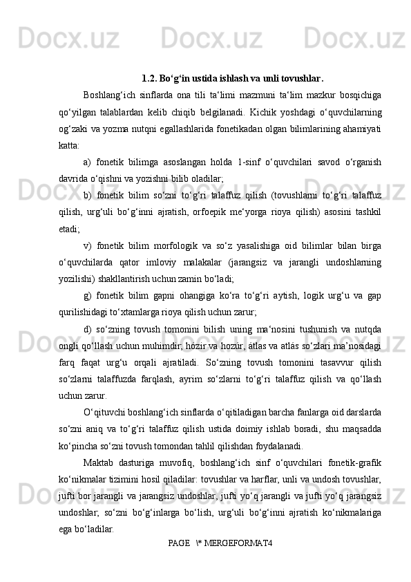 1.2.  Bo‘ g‘ in ustida ishlash va unli tovushlar .
Boshlang‘ich   sinflarda   ona   tili   ta‘limi   mazmuni   ta‘lim   mazkur   bosqichiga
qo‘yilgan   talablardan   kelib   chiqib   belgilanadi.   Kichik   yoshdagi   o‘quvchilarning
og‘zaki va yozma nutqni egallashlarida fonetikadan olgan bilimlarining ahamiyati
katta: 
a)   fonetik   bilimga   asoslangan   holda   1-sinf   o‘quvchilari   savod   o‘rganish
davrida o‘qishni va yozishni bilib oladilar; 
b)   fonetik   bilim   so‘zni   to‘g‘ri   talaffuz   qilish   (tovushlarni   to‘g‘ri   talaffuz
qilish,   urg‘uli   bo‘g‘inni   ajratish,   orfoepik   me‘yorga   rioya   qilish)   asosini   tashkil
etadi; 
v)   fonetik   bilim   morfologik   va   so‘z   yasalishiga   oid   bilimlar   bilan   birga
o‘quvchilarda   qator   imloviy   malakalar   (jarangsiz   va   jarangli   undoshlarning
yozilishi) shakllantirish uchun zamin bo‘ladi; 
g)   fonetik   bilim   gapni   ohangiga   ko‘ra   to‘g‘ri   aytish,   logik   urg‘u   va   gap
qurilishidagi to‘xtamlarga rioya qilish uchun zarur; 
d)   so‘zning   tovush   tomonini   bilish   uning   ma‘nosini   tushunish   va   nutqda
ongli qo‘llash uchun muhimdir; hózir va hozúr, átlas va atlás so‘zlari ma’nosidagi
farq   faqat   urg‘u   orqali   ajratiladi.   So‘zning   tovush   tomonini   tasavvur   qilish
so‘zlarni   talaffuzda   farqlash,   ayrim   so‘zlarni   to‘g‘ri   talaffuz   qilish   va   qo‘llash
uchun zarur. 
O‘qituvchi boshlang‘ich sinflarda o‘qitiladigan barcha fanlarga oid darslarda
so‘zni   aniq   va   to‘g‘ri   talaffuz   qilish   ustida   doimiy   ishlab   boradi,   shu   maqsadda
ko‘pincha so‘zni tovush tomondan tahlil qilishdan foydalanadi. 
Maktab   dasturiga   muvofiq,   boshlang‘ich   sinf   o‘quvchilari   fonetik-grafik
ko‘nikmalar tizimini hosil qiladilar: tovushlar va harflar, unli va undosh tovushlar,
jufti bor jarangli va jarangsiz undoshlar, jufti yo‘q jarangli va jufti yo‘q jarangsiz
undoshlar;   so‘zni   bo‘g‘inlarga   bo‘lish,   urg‘uli   bo‘g‘inni   ajratish   ko‘nikmalariga
ega bo‘ladilar. 
PAGE   \* MERGEFORMAT4
