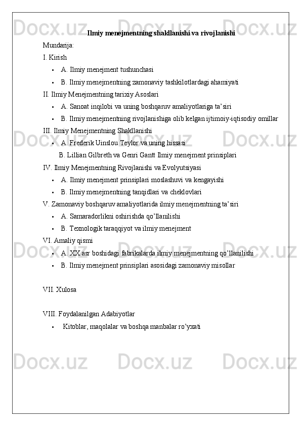Ilmiy menejmentning shakllanishi va rivojlanishi
Mundarija:
I. Kirish
 A. Ilmiy menejment tushunchasi
 B. Ilmiy menejmentning zamonaviy tashkilotlardagi ahamiyati
II. Ilmiy Menejmentning tarixiy Asoslari
 A. Sanoat inqilobi va uning boshqaruv amaliyotlariga ta’siri
 B. Ilmiy menejmentning rivojlanishiga olib kelgan ijtimoiy-iqtisodiy omillar
III. Ilmiy Menejmentning Shakllanishi
 A. Frederik Uinslou Teylor va uning hissasi
 B. Lillian Gilbreth va Genri Gantt Ilmiy menejment prinsiplari
IV. Ilmiy Menejmentning Rivojlanishi va Evolyutsiyasi
 A. Ilmiy menejment prinsiplari moslashuvi va kengayishi
 B. Ilmiy menejmentning tanqidlari va cheklovlari
V. Zamonaviy boshqaruv amaliyotlarida ilmiy menejmentning ta’siri
 A . Samaradorlikni oshirishda qo’llanilishi
 B. Texnologik taraqqiyot va ilmiy menejment
VI. Amaliy  qismi
 A. XX asr boshidagi fabrikalarda ilmiy menejmentning qo’llanilishi
 B. Ilmiy menejment prinsiplari asosidagi zamonaviy misollar
VII. Xulosa
VIII. Foydalanilgan Adabiyotlar
  Kitoblar, maqolalar va boshqa manbalar ro’yxati