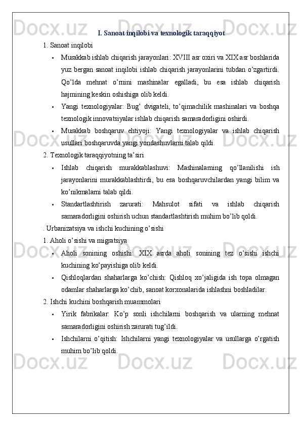 I. Sanoat inqilobi va texnologik taraqqiyot
1. Sanoat inqilobi
 Murakkab ishlab chiqarish jarayonlari : XVIII asr oxiri va XIX asr boshlarida
yuz bergan sanoat inqilobi ishlab chiqarish jarayonlarini tubdan o’zgartirdi.
Qo ’ lda   mehnat   o ’ rnini   mashinalar   egalladi ,   bu   esa   ishlab   chiqarish
hajmining   keskin   oshishiga   olib   keldi .
 Yangi   texnologiyalar :   Bug’   dvigateli,   to’qimachilik   mashinalari   va   boshqa
texnologik innovatsiyalar ishlab chiqarish samaradorligini oshirdi.
 Murakkab   boshqaruv   ehtiyoji :   Yangi   texnologiyalar   va   ishlab   chiqarish
usullari boshqaruvda yangi yondashuvlarni talab qildi.
2. Texnologik taraqqiyotning ta’siri
 Ishlab   chiqarish   murakkablashuvi :   Mashinalarning   qo’llanilishi   ish
jarayonlarini   murakkablashtirdi,   bu   esa   boshqaruvchilardan   yangi   bilim   va
ko’nikmalarni talab qildi.
 Standartlashtirish   zarurati :   Mahsulot   sifati   va   ishlab   chiqarish
samaradorligini oshirish uchun standartlashtirish muhim bo’lib qoldi.
. Urbanizatsiya va ishchi kuchining o’sishi
1. Aholi o’sishi va migratsiya
 Aholi   sonining   oshishi :   XIX   asrda   aholi   sonining   tez   o’sishi   ishchi
kuchining ko’payishiga olib keldi.
 Qishloqlardan   shaharlarga   ko’chish :   Qishloq   xo’jaligida   ish   topa   olmagan
odamlar shaharlarga ko’chib, sanoat korxonalarida ishlashni boshladilar.
2. Ishchi kuchini boshqarish muammolari
 Yirik   fabrikalar :   Ko’p   sonli   ishchilarni   boshqarish   va   ularning   mehnat
samaradorligini oshirish zarurati tug’ildi.
 Ishchilarni   o’qitish :   Ishchilarni   yangi   texnologiyalar   va   usullarga   o’rgatish
muhim bo’lib qoldi.