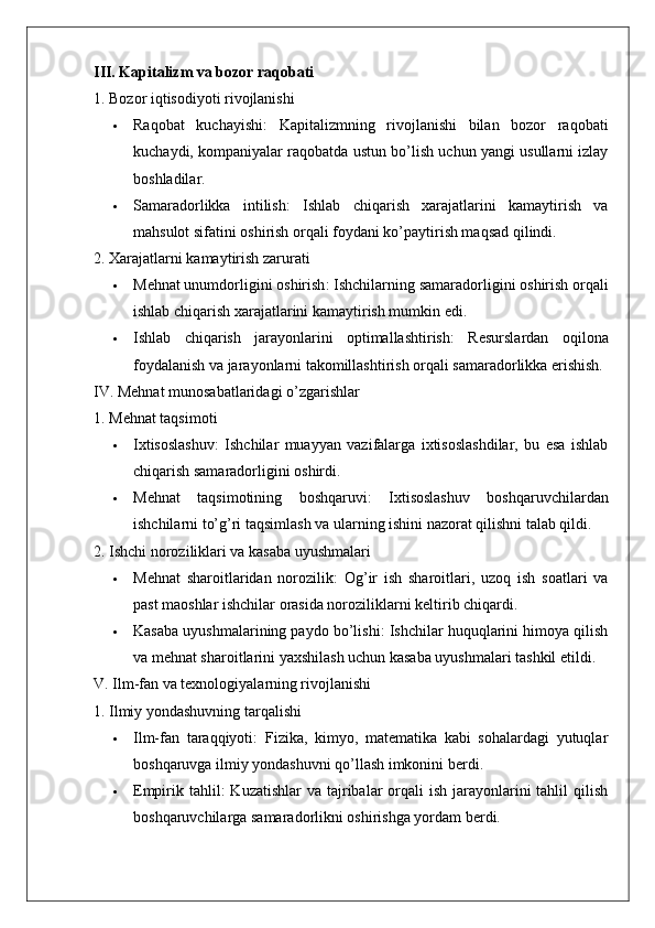 III. Kapitalizm va bozor raqobati
1. Bozor iqtisodiyoti rivojlanishi
 Raqobat   kuchayishi :   Kapitalizmning   rivojlanishi   bilan   bozor   raqobati
kuchaydi, kompaniyalar raqobatda ustun bo’lish uchun yangi usullarni izlay
boshladilar.
 Samaradorlikka   intilish :   Ishlab   chiqarish   xarajatlarini   kamaytirish   va
mahsulot sifatini oshirish orqali foydani ko’paytirish maqsad qilindi.
2. Xarajatlarni kamaytirish zarurati
 Mehnat unumdorligini oshirish : Ishchilarning samaradorligini oshirish orqali
ishlab chiqarish xarajatlarini kamaytirish mumkin edi.
 Ishlab   chiqarish   jarayonlarini   optimallashtirish :   Resurslardan   oqilona
foydalanish va jarayonlarni takomillashtirish orqali samaradorlikka erishish.
IV. Mehnat munosabatlaridagi o’zgarishlar
1. Mehnat taqsimoti
 Ixtisoslashuv :   Ishchilar   muayyan   vazifalarga   ixtisoslashdilar,   bu   esa   ishlab
chiqarish samaradorligini oshirdi.
 Mehnat   taqsimotining   boshqaruvi :   Ixtisoslashuv   boshqaruvchilardan
ishchilarni to’g’ri taqsimlash va ularning ishini nazorat qilishni talab qildi.
2. Ishchi noroziliklari va kasaba uyushmalari
 Mehnat   sharoitlaridan   norozilik :   Og’ir   ish   sharoitlari,   uzoq   ish   soatlari   va
past maoshlar ishchilar orasida noroziliklarni keltirib chiqardi.
 Kasaba uyushmalarining paydo bo’lishi : Ishchilar huquqlarini himoya qilish
va mehnat sharoitlarini yaxshilash uchun kasaba uyushmalari tashkil etildi.
V. Ilm-fan va texnologiyalarning rivojlanishi
1. Ilmiy yondashuvning tarqalishi
 Ilm-fan   taraqqiyoti :   Fizika,   kimyo,   matematika   kabi   sohalardagi   yutuqlar
boshqaruvga ilmiy yondashuvni qo’llash imkonini berdi.
 Empirik tahlil :  Kuzatishlar  va tajribalar  orqali  ish  jarayonlarini  tahlil  qilish
boshqaruvchilarga samaradorlikni oshirishga yordam berdi.