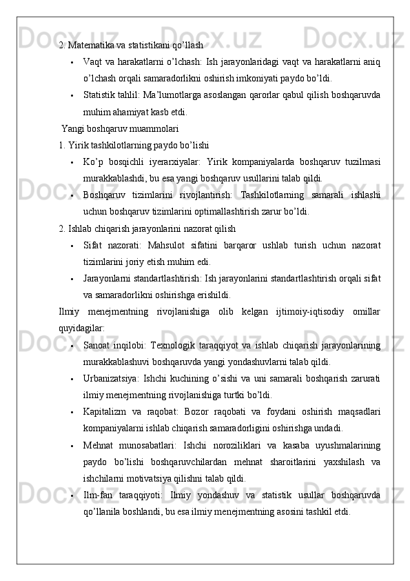 2. Matematika va statistikani qo’llash
 Vaqt va harakatlarni o’lchash : Ish jarayonlaridagi vaqt va harakatlarni aniq
o’lchash orqali samaradorlikni oshirish imkoniyati paydo bo’ldi.
 Statistik tahlil : Ma’lumotlarga asoslangan qarorlar qabul qilish boshqaruvda
muhim ahamiyat kasb etdi.
 Yangi boshqaruv muammolari
1. Yirik tashkilotlarning paydo bo’lishi
 Ko’p   bosqichli   iyerarxiyalar :   Yirik   kompaniyalarda   boshqaruv   tuzilmasi
murakkablashdi, bu esa yangi boshqaruv usullarini talab qildi.
 Boshqaruv   tizimlarini   rivojlantirish :   Tashkilotlarning   samarali   ishlashi
uchun boshqaruv tizimlarini optimallashtirish zarur bo’ldi.
2. Ishlab chiqarish jarayonlarini nazorat qilish
 Sifat   nazorati :   Mahsulot   sifatini   barqaror   ushlab   turish   uchun   nazorat
tizimlarini joriy etish muhim edi.
 Jarayonlarni standartlashtirish : Ish jarayonlarini standartlashtirish orqali sifat
va samaradorlikni oshirishga erishildi.
Ilmiy   menejmentning   rivojlanishiga   olib   kelgan   ijtimoiy-iqtisodiy   omillar
quyidagilar:
 Sanoat   inqilobi :   Texnologik   taraqqiyot   va   ishlab   chiqarish   jarayonlarining
murakkablashuvi boshqaruvda yangi yondashuvlarni talab qildi.
 Urbanizatsiya :   Ishchi   kuchining  o’sishi   va   uni   samarali   boshqarish   zarurati
ilmiy menejmentning rivojlanishiga turtki bo’ldi.
 Kapitalizm   va   raqobat :   Bozor   raqobati   va   foydani   oshirish   maqsadlari
kompaniyalarni ishlab chiqarish samaradorligini oshirishga undadi.
 Mehnat   munosabatlari :   Ishchi   noroziliklari   va   kasaba   uyushmalarining
paydo   bo’lishi   boshqaruvchilardan   mehnat   sharoitlarini   yaxshilash   va
ishchilarni motivatsiya qilishni talab qildi.
 Ilm-fan   taraqqiyoti :   Ilmiy   yondashuv   va   statistik   usullar   boshqaruvda
qo’llanila boshlandi, bu esa ilmiy menejmentning asosini tashkil etdi.