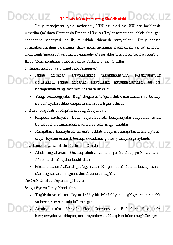 III. Ilmiy Menejmentning Shakllanishi
Ilmiy   menejment ,   yoki   taylorizm ,   XIX   asr   oxiri   va   XX   asr   boshlarida
Amerika   Qo ’ shma   Shtatlarida   Frederik   Uinslou   Teylor   tomonidan   ishlab   chiqilgan
boshqaruv   nazariyasi   bo ’ lib ,   u   ishlab   chiqarish   jarayonlarini   ilmiy   asosda
optimallashtirishga   qaratilgan .   Ilmiy   menejmentning   shakllanishi   sanoat   inqilobi ,
texnologik   taraqqiyot   va   ijtimoiy - iqtisodiy   o ’ zgarishlar   bilan   chambarchas   bog ’ liq .
Ilmiy Menejmentning Shakllanishiga Turtki Bo’lgan Omillar
1. Sanoat Inqilobi va Texnologik Taraqqiyot
 Ishlab   chiqarish   jarayonlarining   murakkablashuvi :   Mashinalarning
qo’llanilishi   ishlab   chiqarish   jarayonlarini   murakkablashtirdi,   bu   esa
boshqaruvda yangi yondashuvlarni talab qildi.
 Yangi   texnologiyalar :   Bug’   dvigateli,   to’qimachilik   mashinalari   va   boshqa
innovatsiyalar ishlab chiqarish samaradorligini oshirdi.
2. Bozor Raqobati va Kapitalizmning Rivojlanishi
 Raqobat   kuchayishi :   Bozor   iqtisodiyotida   kompaniyalar   raqobatda   ustun
bo’lish uchun samaradorlik va sifatni oshirishga intildilar.
 Xarajatlarni   kamaytirish   zarurati :   Ishlab   chiqarish   xarajatlarini   kamaytirish
orqali foydani oshirish boshqaruvchilarning asosiy maqsadiga aylandi.
3. Urbanizatsiya va Ishchi Kuchining O’sishi
 Aholi   migratsiyasi :   Qishloq   aholisi   shaharlarga   ko’chib,   yirik   zavod   va
fabrikalarda ish qidira boshladilar.
 Mehnat munosabatlaridagi o’zgarishlar : Ko’p sonli ishchilarni boshqarish va
ularning samaradorligini oshirish zarurati tug’ildi.
Frederik Uinslou Teylorning Hissasi
Biografiya va Ilmiy Yondashuv
 Tug’ilishi va ta’limi : Teylor 1856 yilda Filadelfiyada tug’ilgan, muhandislik
va boshqaruv sohasida ta’lim olgan.
 Amaliy   tajriba :   Midvale   Steel   Company   va   Bethlehem   Steel   kabi
kompaniyalarda ishlagan, ish jarayonlarini tahlil qilish bilan shug’ullangan. 