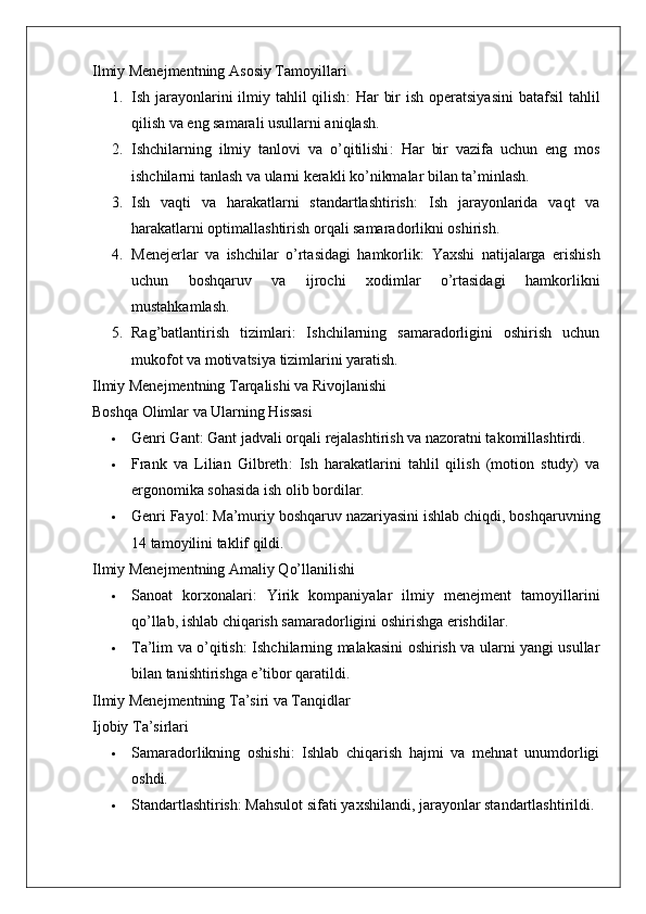 Ilmiy Menejmentning Asosiy Tamoyillari
1. Ish jarayonlarini  ilmiy tahlil  qilish :  Har  bir  ish operatsiyasini  batafsil  tahlil
qilish va eng samarali usullarni aniqlash.
2. Ishchilarning   ilmiy   tanlovi   va   o’qitilishi :   Har   bir   vazifa   uchun   eng   mos
ishchilarni tanlash va ularni kerakli ko’nikmalar bilan ta’minlash.
3. Ish   vaqti   va   harakatlarni   standartlashtirish :   Ish   jarayonlarida   vaqt   va
harakatlarni optimallashtirish orqali samaradorlikni oshirish.
4. Menejerlar   va   ishchilar   o’rtasidagi   hamkorlik :   Yaxshi   natijalarga   erishish
uchun   boshqaruv   va   ijrochi   xodimlar   o’rtasidagi   hamkorlikni
mustahkamlash.
5. Rag’batlantirish   tizimlari :   Ishchilarning   samaradorligini   oshirish   uchun
mukofot va motivatsiya tizimlarini yaratish.
Ilmiy Menejmentning Tarqalishi va Rivojlanishi
Boshqa Olimlar va Ularning Hissasi
 Genri Gant : Gant jadvali orqali rejalashtirish va nazoratni takomillashtirdi.
 Frank   va   Lilian   Gilbreth :   Ish   harakatlarini   tahlil   qilish   (motion   study)   va
ergonomika sohasida ish olib bordilar.
 Genri Fayol : Ma’muriy boshqaruv nazariyasini ishlab chiqdi, boshqaruvning
14 tamoyilini taklif qildi.
Ilmiy Menejmentning Amaliy Qo’llanilishi
 Sanoat   korxonalari :   Yirik   kompaniyalar   ilmiy   menejment   tamoyillarini
qo’llab, ishlab chiqarish samaradorligini oshirishga erishdilar.
 Ta’lim va o’qitish : Ishchilarning malakasini oshirish va ularni yangi usullar
bilan tanishtirishga e’tibor qaratildi.
Ilmiy Menejmentning Ta’siri va Tanqidlar
Ijobiy Ta’sirlari
 Samaradorlikning   oshishi :   Ishlab   chiqarish   hajmi   va   mehnat   unumdorligi
oshdi.
 Standartlashtirish : Mahsulot sifati yaxshilandi, jarayonlar standartlashtirildi. 