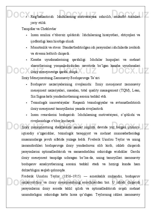  Rag’batlantirish :   Ishchilarning   motivatsiyasi   oshirilib,   mukofot   tizimlari
joriy etildi.
Tanqidlar va Cheklovlar
 Inson   omilini   e’tiborsiz   qoldirish :   Ishchilarning   hissiyotlari,   ehtiyojlari   va
ijodkorligi kam hisobga olindi.
 Monotonlik va stress : Standartlashtirilgan ish jarayonlari ishchilarda zerikish
va stressni keltirib chiqardi.
 Kasaba   uyushmalarining   qarshiligi :   Ishchilar   huquqlari   va   mehnat
sharoitlarining   yomonlashishidan   xavotirda   bo’lgan   kasaba   uyushmalari
ilmiy menejmentga qarshi chiqdi.
Ilmiy Menejmentning Zamonaviy Boshqaruvga Ta’siri
 Boshqaruv   nazariyalarining   rivojlanishi :   Ilmiy   menejment   zamonaviy
menejment   nazariyalari,   masalan,   total   quality   management   (TQM),   Lean,
Six Sigma kabi yondashuvlarning asosini tashkil etdi.
 Texnologik   innovatsiyalar :   Raqamli   texnologiyalar   va   avtomatlashtirish
ilmiy menejment tamoyillarini yanada rivojlantirdi.
 Inson   resurslarini   boshqarish :   Ishchilarning   motivatsiyasi,   o’qitilishi   va
rivojlanishiga e’tibor kuchaydi.
Ilmiy   menejmentning   shakllanishi   sanoat   inqilobi   davrida   yuz   bergan   ijtimoiy-
iqtisodiy   o’zgarishlar,   texnologik   taraqqiyot   va   mehnat   munosabatlaridagi
muammolarga   javob   sifatida   yuzaga   keldi.   Frederik   Uinslou   Teylor   va   uning
zamondoshlari   boshqaruvga   ilmiy   yondashuvni   olib   kirib,   ishlab   chiqarish
jarayonlarini   optimallashtirish   va   samaradorlikni   oshirishga   erishdilar.   Garchi
ilmiy   menejment   tanqidga   uchragan   bo’lsa-da,   uning   tamoyillari   zamonaviy
boshqaruv   amaliyotlarining   asosini   tashkil   etadi   va   hozirgi   kunda   ham
dolzarbligini saqlab qolmoqda.
Frederik   Uinslou   Teylor   (1856–1915)   —   amerikalik   muhandis,   boshqaruv
nazariyotchisi   va   ilmiy   menejment ning   asoschilaridan   biri.   U   ishlab   chiqarish
jarayonlarini   ilmiy   asosda   tahlil   qilish   va   optimallashtirish   orqali   mehnat
unumdorligini   oshirishga   katta   hissa   qo’shgan.   Teylorning   ishlari   zamonaviy 