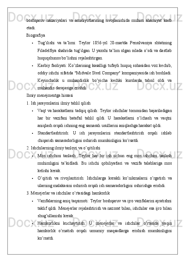boshqaruv   nazariyalari   va   amaliyotlarining   rivojlanishida   muhim   ahamiyat   kasb
etadi.
Biografiya
 Tug’ilishi   va   ta’limi :   Teylor   1856-yil   20-martda   Pensilvaniya   shtatining
Filadelfiya shahrida tug’ilgan. U yaxshi ta’lim olgan oilada o’sdi va dastlab
huquqshunos bo’lishni rejalashtirgan.
 Kasbiy faoliyati : Ko’zlarining kasalligi tufayli huquq sohasidan voz kechib,
oddiy ishchi sifatida "Midvale Steel Company" kompaniyasida ish boshladi.
Keyinchalik   u   muhandislik   bo’yicha   kechki   kurslarda   tahsil   oldi   va
muhandis darajasiga erishdi.
Ilmiy menejmentga hissasi
1. Ish jarayonlarini ilmiy tahlil qilish
 Vaqt va harakatlarni tadqiq qilish : Teylor ishchilar tomonidan bajariladigan
har   bir   vazifani   batafsil   tahlil   qildi.   U   harakatlarni   o’lchash   va   vaqtni
aniqlash orqali ishning eng samarali usullarini aniqlashga harakat qildi.
 Standartlashtirish :   U   ish   jarayonlarini   standartlashtirish   orqali   ishlab
chiqarish samaradorligini oshirish mumkinligini ko’rsatdi.
2. Ishchilarning ilmiy tanlovi va o’qitilishi
 Mos   ishchini   tanlash :   Teylor   har   bir   ish   uchun   eng   mos   ishchini   tanlash
muhimligini   ta’kidladi.   Bu   ishchi   qobiliyatlari   va   vazifa   talablariga   mos
kelishi kerak.
 O ’ qitish   va   rivojlantirish :   Ishchilarga   kerakli   ko ’ nikmalarni   o ’ rgatish   va
ularning   malakasini   oshirish   orqali   ish   samaradorligini   oshirishga   erishdi .
3. Menejerlar va ishchilar o’rtasidagi hamkorlik
 Vazifalarning aniq taqsimoti : Teylor boshqaruv va ijro vazifalarini ajratishni
taklif qildi. Menejerlar rejalashtirish va nazorat bilan, ishchilar esa ijro bilan
shug’ullanishi kerak.
 Hamkorlikni   kuchaytirish :   U   menejerlar   va   ishchilar   o’rtasida   yaqin
hamkorlik   o’rnatish   orqali   umumiy   maqsadlarga   erishish   mumkinligini
ko’rsatdi.