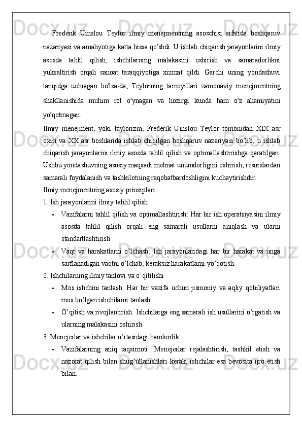 Frederik   Uinslou   Teylor   ilmiy   menejmentning   asoschisi   sifatida   boshqaruv
nazariyasi va amaliyotiga katta hissa qo ’ shdi. U ishlab chiqarish jarayonlarini ilmiy
asosda   tahlil   qilish,   ishchilarning   malakasini   oshirish   va   samaradorlikni
yuksaltirish   orqali   sanoat   taraqqiyotiga   xizmat   qildi.   Garchi   uning   yondashuvi
tanqidga   uchragan   bo ’ lsa-da,   Teylorning   tamoyillari   zamonaviy   menejmentning
shakllanishida   muhim   rol   o ’ ynagan   va   hozirgi   kunda   ham   o ’ z   ahamiyatini
yo ’ qotmagan.
Ilmiy   menejment ,   yoki   taylorizm ,   Frederik   Uinslou   Teylor   tomonidan   XIX   asr
oxiri  va  XX   asr   boshlarida  ishlab   chiqilgan   boshqaruv  nazariyasi  bo’lib,  u  ishlab
chiqarish jarayonlarini ilmiy asosda tahlil qilish va optimallashtirishga qaratilgan.
Ushbu yondashuvning asosiy maqsadi mehnat unumdorligini oshirish, resurslardan
samarali foydalanish va tashkilotning raqobatbardoshligini kuchaytirishdir.
Ilmiy menejmentning asosiy prinsiplari
1. Ish jarayonlarini ilmiy tahlil qilish
 Vazifalarni tahlil qilish va optimallashtirish : Har bir ish operatsiyasini ilmiy
asosda   tahlil   qilish   orqali   eng   samarali   usullarni   aniqlash   va   ularni
standartlashtirish.
 Vaqt   va   harakatlarni   o’lchash :   Ish   jarayonlaridagi   har   bir   harakat   va   unga
sarflanadigan vaqtni o’lchab, keraksiz harakatlarni yo’qotish.
2. Ishchilarning ilmiy tanlovi va o’qitilishi
 Mos   ishchini   tanlash :   Har   bir   vazifa   uchun   jismoniy   va   aqliy   qobiliyatlari
mos bo’lgan ishchilarni tanlash.
 O’qitish va rivojlantirish : Ishchilarga eng samarali ish usullarini o’rgatish va
ularning malakasini oshirish.
3. Menejerlar va ishchilar o’rtasidagi hamkorlik
 Vazifalarning   aniq   taqsimoti :   Menejerlar   rejalashtirish,   tashkil   etish   va
nazorat  qilish bilan shug’ullanishlari  kerak, ishchilar  esa  bevosita  ijro etish
bilan.