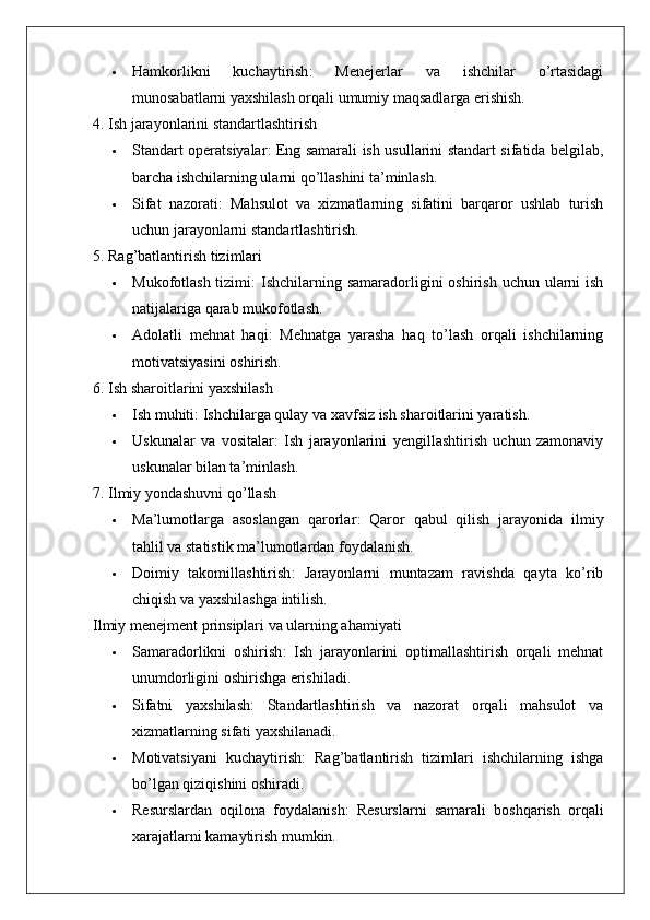  Hamkorlikni   kuchaytirish :   Menejerlar   va   ishchilar   o’rtasidagi
munosabatlarni yaxshilash orqali umumiy maqsadlarga erishish.
4. Ish jarayonlarini standartlashtirish
 Standart operatsiyalar : Eng samarali ish usullarini standart sifatida belgilab,
barcha ishchilarning ularni qo’llashini ta’minlash.
 Sifat   nazorati :   Mahsulot   va   xizmatlarning   sifatini   barqaror   ushlab   turish
uchun jarayonlarni standartlashtirish.
5. Rag’batlantirish tizimlari
 Mukofotlash tizimi :  Ishchilarning samaradorligini  oshirish  uchun ularni  ish
natijalariga qarab mukofotlash.
 Adolatli   mehnat   haqi :   Mehnatga   yarasha   haq   to’lash   orqali   ishchilarning
motivatsiyasini oshirish.
6. Ish sharoitlarini yaxshilash
 Ish muhiti : Ishchilarga qulay va xavfsiz ish sharoitlarini yaratish.
 Uskunalar   va   vositalar :   Ish   jarayonlarini   yengillashtirish   uchun   zamonaviy
uskunalar bilan ta’minlash.
7. Ilmiy yondashuvni qo’llash
 Ma’lumotlarga   asoslangan   qarorlar :   Qaror   qabul   qilish   jarayonida   ilmiy
tahlil va statistik ma’lumotlardan foydalanish.
 Doimiy   takomillashtirish :   Jarayonlarni   muntazam   ravishda   qayta   ko’rib
chiqish va yaxshilashga intilish.
Ilmiy menejment prinsiplari va ularning ahamiyati
 Samaradorlikni   oshirish :   Ish   jarayonlarini   optimallashtirish   orqali   mehnat
unumdorligini oshirishga erishiladi.
 Sifatni   yaxshilash :   Standartlashtirish   va   nazorat   orqali   mahsulot   va
xizmatlarning sifati yaxshilanadi.
 Motivatsiyani   kuchaytirish :   Rag’batlantirish   tizimlari   ishchilarning   ishga
bo’lgan qiziqishini oshiradi.
 Resurslardan   oqilona   foydalanish :   Resurslarni   samarali   boshqarish   orqali
xarajatlarni kamaytirish mumkin. 
