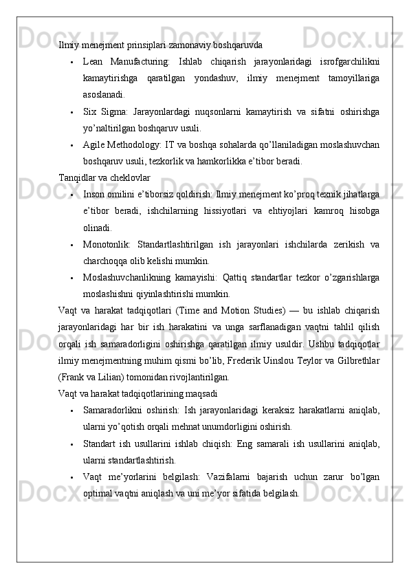 Ilmiy menejment prinsiplari zamonaviy boshqaruvda
 Lean   Manufacturing :   Ishlab   chiqarish   jarayonlaridagi   isrofgarchilikni
kamaytirishga   qaratilgan   yondashuv,   ilmiy   menejment   tamoyillariga
asoslanadi.
 Six   Sigma :   Jarayonlardagi   nuqsonlarni   kamaytirish   va   sifatni   oshirishga
yo’naltirilgan boshqaruv usuli.
 Agile Methodology : IT va boshqa sohalarda qo’llaniladigan moslashuvchan
boshqaruv usuli, tezkorlik va hamkorlikka e’tibor beradi.
Tanqidlar va cheklovlar
 Inson omilini e’tiborsiz qoldirish : Ilmiy menejment ko’proq texnik jihatlarga
e’tibor   beradi,   ishchilarning   hissiyotlari   va   ehtiyojlari   kamroq   hisobga
olinadi.
 Monotonlik :   Standartlashtirilgan   ish   jarayonlari   ishchilarda   zerikish   va
charchoqqa olib kelishi mumkin.
 Moslashuvchanlikning   kamayishi :   Qattiq   standartlar   tezkor   o’zgarishlarga
moslashishni qiyinlashtirishi mumkin.
Vaqt   va   harakat   tadqiqotlari   (Time   and   Motion   Studies)   —   bu   ishlab   chiqarish
jarayonlaridagi   har   bir   ish   harakatini   va   unga   sarflanadigan   vaqtni   tahlil   qilish
orqali   ish   samaradorligini   oshirishga   qaratilgan   ilmiy   usuldir.   Ushbu   tadqiqotlar
ilmiy menejmentning muhim qismi bo’lib, Frederik Uinslou Teylor va Gilbrethlar
(Frank va Lilian) tomonidan rivojlantirilgan.
Vaqt va harakat tadqiqotlarining maqsadi
 Samaradorlikni   oshirish :   Ish   jarayonlaridagi   keraksiz   harakatlarni   aniqlab,
ularni yo’qotish orqali mehnat unumdorligini oshirish.
 Standart   ish   usullarini   ishlab   chiqish :   Eng   samarali   ish   usullarini   aniqlab,
ularni standartlashtirish.
 Vaqt   me’yorlarini   belgilash :   Vazifalarni   bajarish   uchun   zarur   bo’lgan
optimal vaqtni aniqlash va uni me’yor sifatida belgilash.