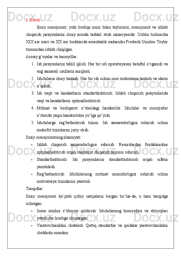 I. Kirish
Ilmiy   menejment,   yoki   boshqa   nomi   bilan   taylorizm,   menejment   va   ishlab
chiqarish   jarayonlarini   ilmiy   asosda   tashkil   etish   nazariyasidir.   Ushbu   tushuncha
XIX asr oxiri va XX asr boshlarida amerikalik muhandis Frederik Uinslou Teylor
tomonidan ishlab chiqilgan.
Asosiy g’oyalar va tamoyillar:
1. Ish jarayonlarini tahlil qilish: Har bir ish operatsiyasini batafsil o’rganish va
eng samarali usullarni aniqlash.
2. Ishchilarni ilmiy tanlash: Har bir ish uchun mos xodimlarni tanlash va ularni
o’qitish.
3. Ish   vaqti   va   harakatlarni   standartlashtirish:   Ishlab   chiqarish   jarayonlarida
vaqt va harakatlarni optimallashtirish.
4. Mehnat   va   boshqaruv   o’rtasidagi   hamkorlik:   Ishchilar   va   menejerlar
o’rtasida yaqin hamkorlikni yo’lga qo’yish.
5. Ishchilarga   rag’batlantirish   tizimi:   Ish   samaradorligini   oshirish   uchun
mukofot tizimlarini joriy etish.
Ilmiy menejmentning ahamiyati:
 Ishlab   chiqarish   samaradorligini   oshirish:   Resurslardan   foydalanishni
optimallashtirish orqali mahsulot chiqarish hajmini oshirish.
 Standartlashtirish:   Ish   jarayonlarini   standartlashtirish   orqali   sifatni
yaxshilash.
 Rag’batlantirish:   Ishchilarning   mehnat   unumdorligini   oshirish   uchun
motivatsiya tizimlarini yaratish.
Tanqidlar:
Ilmiy   menejment   ko’plab   ijobiy   natijalarni   bergan   bo’lsa-da,   u   ham   tanqidga
uchragan:
 Inson   omilini   e’tiborsiz   qoldirish:   Ishchilarning   hissiyotlari   va   ehtiyojlari
yetarlicha hisobga olinmagan.
 Yaratuvchanlikni   cheklash:   Qattiq   standartlar   va   qoidalar   yaratuvchanlikni
cheklashi mumkin. 