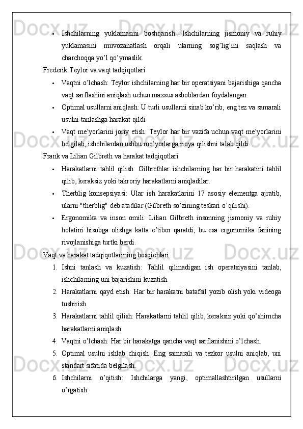  Ishchilarning   yuklamasini   boshqarish :   Ishchilarning   jismoniy   va   ruhiy
yuklamasini   muvozanatlash   orqali   ularning   sog’lig’ini   saqlash   va
charchoqqa yo’l qo’ymaslik.
Frederik Teylor va vaqt tadqiqotlari
 Vaqtni o’lchash : Teylor ishchilarning har bir operatsiyani bajarishiga qancha
vaqt sarflashini aniqlash uchun maxsus asboblardan foydalangan.
 Optimal usullarni aniqlash : U turli usullarni sinab ko’rib, eng tez va samarali
usulni tanlashga harakat qildi.
 Vaqt me’yorlarini joriy etish : Teylor har bir vazifa uchun vaqt me’yorlarini
belgilab, ishchilardan ushbu me’yorlarga rioya qilishni talab qildi.
Frank va Lilian Gilbreth va harakat tadqiqotlari
 Harakatlarni   tahlil   qilish :   Gilbrethlar   ishchilarning   har   bir   harakatini   tahlil
qilib, keraksiz yoki takroriy harakatlarni aniqladilar.
 Therblig   konsepsiyasi :   Ular   ish   harakatlarini   17   asosiy   elementga   ajratib,
ularni "therblig" deb atadilar (Gilbreth so’zining teskari o’qilishi).
 Ergonomika   va   inson   omili :   Lilian   Gilbreth   insonning   jismoniy   va   ruhiy
holatini   hisobga   olishga   katta   e’tibor   qaratdi,   bu   esa   ergonomika   fanining
rivojlanishiga turtki berdi.
Vaqt va harakat tadqiqotlarining bosqichlari
1. Ishni   tanlash   va   kuzatish :   Tahlil   qilinadigan   ish   operatsiyasini   tanlab,
ishchilarning uni bajarishini kuzatish.
2. Harakatlarni qayd etish : Har bir harakatni batafsil yozib olish yoki videoga
tushirish.
3. Harakatlarni tahlil qilish : Harakatlarni tahlil qilib, keraksiz yoki qo’shimcha
harakatlarni aniqlash.
4. Vaqtni o’lchash : Har bir harakatga qancha vaqt sarflanishini o’lchash.
5. Optimal   usulni   ishlab   chiqish :   Eng   samarali   va   tezkor   usulni   aniqlab,   uni
standart sifatida belgilash.
6. Ishchilarni   o’qitish :   Ishchilarga   yangi,   optimallashtirilgan   usullarni
o’rgatish. 