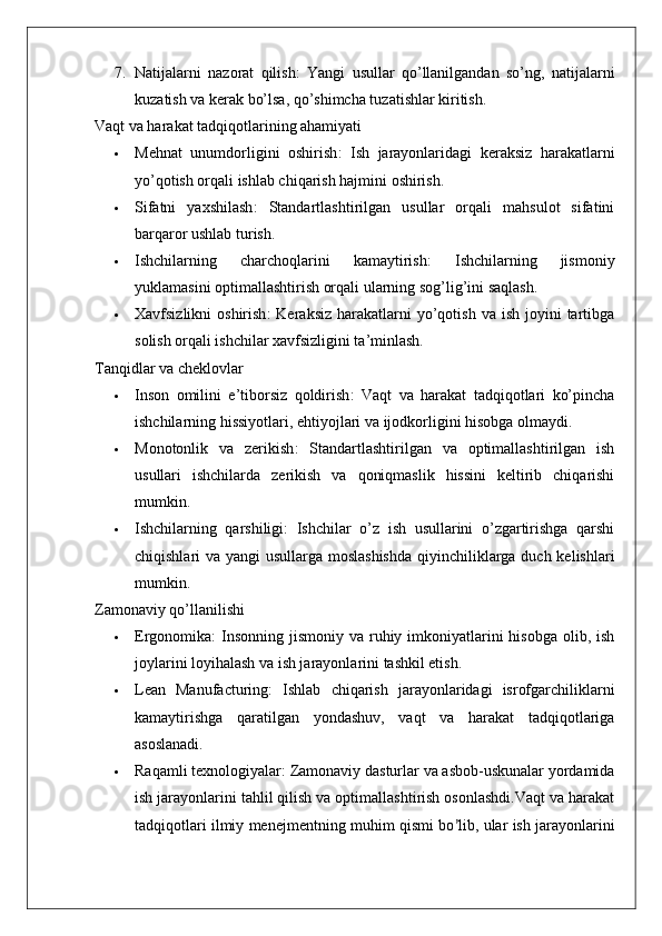 7. Natijalarni   nazorat   qilish :   Yangi   usullar   qo’llanilgandan   so’ng,   natijalarni
kuzatish va kerak bo’lsa, qo’shimcha tuzatishlar kiritish.
Vaqt va harakat tadqiqotlarining ahamiyati
 Mehnat   unumdorligini   oshirish :   Ish   jarayonlaridagi   keraksiz   harakatlarni
yo’qotish orqali ishlab chiqarish hajmini oshirish.
 Sifatni   yaxshilash :   Standartlashtirilgan   usullar   orqali   mahsulot   sifatini
barqaror ushlab turish.
 Ishchilarning   charchoqlarini   kamaytirish :   Ishchilarning   jismoniy
yuklamasini optimallashtirish orqali ularning sog’lig’ini saqlash.
 Xavfsizlikni  oshirish :  Keraksiz  harakatlarni  yo’qotish  va ish  joyini   tartibga
solish orqali ishchilar xavfsizligini ta’minlash.
Tanqidlar va cheklovlar
 Inson   omilini   e’tiborsiz   qoldirish :   Vaqt   va   harakat   tadqiqotlari   ko’pincha
ishchilarning hissiyotlari, ehtiyojlari va ijodkorligini hisobga olmaydi.
 Monotonlik   va   zerikish :   Standartlashtirilgan   va   optimallashtirilgan   ish
usullari   ishchilarda   zerikish   va   qoniqmaslik   hissini   keltirib   chiqarishi
mumkin.
 Ishchilarning   qarshiligi :   Ishchilar   o’z   ish   usullarini   o’zgartirishga   qarshi
chiqishlari va yangi  usullarga moslashishda  qiyinchiliklarga duch kelishlari
mumkin.
Zamonaviy qo’llanilishi
 Ergonomika :  Insonning  jismoniy va ruhiy imkoniyatlarini  hisobga olib, ish
joylarini loyihalash va ish jarayonlarini tashkil etish.
 Lean   Manufacturing :   Ishlab   chiqarish   jarayonlaridagi   isrofgarchiliklarni
kamaytirishga   qaratilgan   yondashuv,   vaqt   va   harakat   tadqiqotlariga
asoslanadi.
 Raqamli texnologiyalar : Zamonaviy dasturlar va asbob-uskunalar yordamida
ish jarayonlarini tahlil qilish va optimallashtirish osonlashdi.Vaqt va harakat
tadqiqotlari ilmiy menejmentning muhim qismi bo ’ lib, ular ish jarayonlarini 