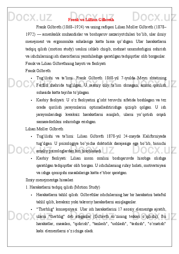 Frenk va Lillian Gilbreth
Frank Gilbreth  (1868–1924) va uning rafiqasi  Lilian Moller Gilbreth  (1878–
1972)  — amerikalik muhandislar  va boshqaruv  nazariyotchilari  bo’lib, ular  ilmiy
menejment   va   ergonomika   sohalariga   katta   hissa   qo’shgan.   Ular   harakatlarni
tadqiq   qilish   (motion   study)   usulini   ishlab   chiqib,   mehnat   unumdorligini   oshirish
va ishchilarning ish sharoitlarini yaxshilashga qaratilgan tadqiqotlar olib borganlar.
Frank va Lilian Gilbrethning hayoti va faoliyati
Frank Gilbreth
 Tug’ilishi   va   ta’limi :   Frank   Gilbreth   1868-yil   7-iyulda   Meyn   shtatining
Ferfild   shahrida   tug’ilgan.   U   rasmiy   oliy   ta’lim   olmagan,   ammo   qurilish
sohasida katta tajriba to’plagan.
 Kasbiy   faoliyati :   U   o’z   faoliyatini   g’isht   teruvchi   sifatida  boshlagan   va  tez
orada   qurilish   jarayonlarini   optimallashtirishga   qiziqib   qolgan.   U   ish
jarayonlaridagi   keraksiz   harakatlarni   aniqlab,   ularni   yo’qotish   orqali
samaradorlikni oshirishga erishgan.
Lilian Moller Gilbreth
 Tug’ilishi   va   ta’limi :   Lilian   Gilbreth   1878-yil   24-mayda   Kaliforniyada
tug’ilgan.   U   psixologiya   bo’yicha   doktorlik   darajasiga   ega   bo’lib,   birinchi
amaliy psixologlardan biri hisoblanadi.
 Kasbiy   faoliyati :   Lilian   inson   omilini   boshqaruvda   hisobga   olishga
qaratilgan tadqiqotlar olib borgan. U ishchilarning ruhiy holati, motivatsiyasi
va ishga qoniqishi masalalariga katta e’tibor qaratgan.
Ilmiy menejmentga hissalari
1. Harakatlarni tadqiq qilish (Motion Study)
 Harakatlarni tahlil qilish : Gilbrethlar ishchilarning har bir harakatini batafsil
tahlil qilib, keraksiz yoki takroriy harakatlarni aniqlaganlar.
 "Therblig" konsepsiyasi : Ular ish harakatlarini 17 asosiy elementga ajratib,
ularni   "therblig"   deb   ataganlar   (Gilbreth   so’zining   teskari   o’qilishi).   Bu
harakatlar,   masalan,   "qidirish",   "tanlash",   "ushlash",   "tashish",   "o’rnatish"
kabi elementlarni o’z ichiga oladi. 