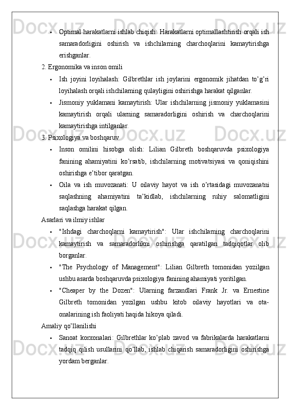  Optimal harakatlarni ishlab chiqish : Harakatlarni optimallashtirish orqali ish
samaradorligini   oshirish   va   ishchilarning   charchoqlarini   kamaytirishga
erishganlar.
2. Ergonomika va inson omili
 Ish   joyini   loyihalash :   Gilbrethlar   ish   joylarini   ergonomik   jihatdan   to’g’ri
loyihalash orqali ishchilarning qulayligini oshirishga harakat qilganlar.
 Jismoniy   yuklamani   kamaytirish :   Ular   ishchilarning   jismoniy   yuklamasini
kamaytirish   orqali   ularning   samaradorligini   oshirish   va   charchoqlarini
kamaytirishga intilganlar.
3. Psixologiya va boshqaruv
 Inson   omilini   hisobga   olish :   Lilian   Gilbreth   boshqaruvda   psixologiya
fanining   ahamiyatini   ko’rsatib,   ishchilarning   motivatsiyasi   va   qoniqishini
oshirishga e’tibor qaratgan.
 Oila   va   ish   muvozanati :   U   oilaviy   hayot   va   ish   o’rtasidagi   muvozanatni
saqlashning   ahamiyatini   ta’kidlab,   ishchilarning   ruhiy   salomatligini
saqlashga harakat qilgan.
Asarlari va ilmiy ishlar
 "Ishdagi   charchoqlarni   kamaytirish" :   Ular   ishchilarning   charchoqlarini
kamaytirish   va   samaradorlikni   oshirishga   qaratilgan   tadqiqotlar   olib
borganlar.
 "The   Psychology   of   Management" :   Lilian   Gilbreth   tomonidan   yozilgan
ushbu asarda boshqaruvda psixologiya fanining ahamiyati yoritilgan.
 "Cheaper   by   the   Dozen" :   Ularning   farzandlari   Frank   Jr.   va   Ernestine
Gilbreth   tomonidan   yozilgan   ushbu   kitob   oilaviy   hayotlari   va   ota-
onalarining ish faoliyati haqida hikoya qiladi.
Amaliy qo’llanilishi
 Sanoat   korxonalari :   Gilbrethlar   ko’plab   zavod   va   fabrikalarda   harakatlarni
tadqiq   qilish   usullarini   qo’llab,   ishlab   chiqarish   samaradorligini   oshirishga
yordam berganlar.