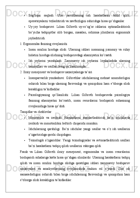  Sog’liqni   saqlash :   Ular   jarrohlarning   ish   harakatlarini   tahlil   qilib,
operatsiyalarni tezlashtirish va xavfsizligini oshirishga hissa qo’shganlar.
 Uy - joy   boshqaruvi :   Lilian   Gilbreth   uy - ro ’ zg ’ or   ishlarini   optimallashtirish
bo ’ yicha   tadqiqotlar   olib   borgan ,   masalan ,   oshxona   jihozlarini   ergonomik
joylashtirish .
1. Ergonomika fanining rivojlanishi
 Inson   omilini   hisobga   olish :   Ularning   ishlari   insonning   jismoniy   va   ruhiy
holatini hisobga olishning boshqaruvdagi ahamiyatini ko’rsatdi.
 Ish   joylarini   yaxshilash :   Zamonaviy   ish   joylarini   loyihalashda   ularning
tamoyillari va usullari keng qo’llanilmoqda.
2. Ilmiy menejment va boshqaruv nazariyalariga ta’siri
 Insonparvarlik   yondashuvi :   Gilbrethlar   ishchilarning   mehnat   unumdorligini
oshirish bilan birga ularning farovonligi va qoniqishini ham  e’tiborga olish
kerakligini ta’kidladilar.
 Psixologiyaning   qo’llanilishi :   Lilian   Gilbreth   boshqaruvda   psixologiya
fanining   ahamiyatini   ko’rsatib,   inson   resurslarini   boshqarish   sohasining
rivojlanishiga hissa qo’shdi.
Tanqidlar va cheklovlar
 Monotonlik   va   zerikish :   Harakatlarni   standartlashtirish   ba ’ zi   ishchilarda
zerikish   va   monotonlikni   keltirib   chiqarishi   mumkin .
 Ishchilarning   qarshiligi :   Ba ’ zi   ishchilar   yangi   usullar   va   o ’ z   ish   usullarini
o ’ zgartirishga   qarshi   chiqishgan .
 Texnologik   o ’ zgarishlar :   Yangi   texnologiyalar   va   avtomatlashtirish   usullari
ba ’ zi   harakatlarni   tadqiq   qilish   usullarini   eskirgan   qildi .
Frank   va   Lilian   Gilbreth   ilmiy   menejment,   ergonomika   va   inson   resurslarini
boshqarish sohalariga katta hissa qo’shgan olimlardir. Ularning harakatlarni tadqiq
qilish   va   inson   omilini   hisobga   olishga   qaratilgan   ishlari   zamonaviy   boshqaruv
nazariyalari   va   amaliyotlarining   rivojlanishida   muhim   rol   o’ynadi.   Ular   ish
samaradorligini   oshirish   bilan   birga   ishchilarning   farovonligi   va   qoniqishini   ham
e’tiborga olish kerakligini ta’kidladilar. 