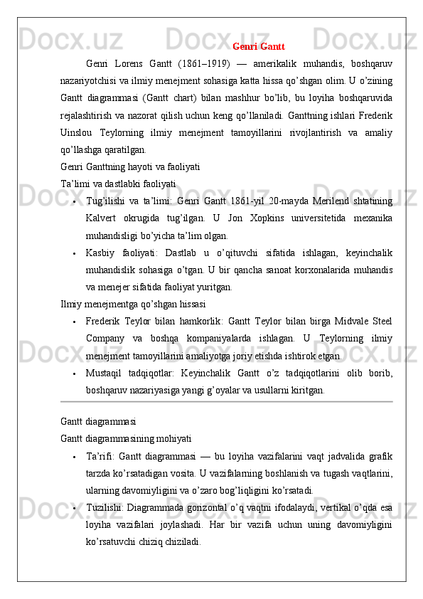 Genri Gantt
Genri   Lorens   Gantt   (1861–1919)   —   amerikalik   muhandis,   boshqaruv
nazariyotchisi va ilmiy menejment sohasiga katta hissa qo’shgan olim. U o’zining
Gantt   diagrammasi   (Gantt   chart)   bilan   mashhur   bo’lib,   bu   loyiha   boshqaruvida
rejalashtirish va nazorat qilish uchun keng qo’llaniladi. Ganttning ishlari Frederik
Uinslou   Teylorning   ilmiy   menejment   tamoyillarini   rivojlantirish   va   amaliy
qo’llashga qaratilgan.
Genri   Ganttning   hayoti   va   faoliyati
Ta ’ limi   va   dastlabki   faoliyati
 Tug’ilishi   va   ta’limi :   Genri   Gantt   1861-yil   20-mayda   Merilend   shtatining
Kalvert   okrugida   tug’ilgan.   U   Jon   Xopkins   universitetida   mexanika
muhandisligi bo’yicha ta’lim olgan.
 Kasbiy   faoliyati :   Dastlab   u   o’qituvchi   sifatida   ishlagan,   keyinchalik
muhandislik   sohasiga   o’tgan.   U   bir   qancha   sanoat   korxonalarida   muhandis
va menejer sifatida faoliyat yuritgan.
Ilmiy menejmentga qo’shgan hissasi
 Frederik   Teylor   bilan   hamkorlik :   Gantt   Teylor   bilan   birga   Midvale   Steel
Company   va   boshqa   kompaniyalarda   ishlagan.   U   Teylorning   ilmiy
menejment tamoyillarini amaliyotga joriy etishda ishtirok etgan.
 Mustaqil   tadqiqotlar :   Keyinchalik   Gantt   o’z   tadqiqotlarini   olib   borib,
boshqaruv nazariyasiga yangi g’oyalar va usullarni kiritgan.
Gantt diagrammasi
Gantt diagrammasining mohiyati
 Ta’rifi :   Gantt   diagrammasi   —   bu   loyiha   vazifalarini   vaqt   jadvalida   grafik
tarzda ko’rsatadigan vosita.  U vazifalarning boshlanish va tugash vaqtlarini,
ularning davomiyligini va o’zaro bog’liqligini ko’rsatadi.
 Tuzilishi : Diagrammada gorizontal o’q vaqtni ifodalaydi, vertikal o’qda esa
loyiha   vazifalari   joylashadi.   Har   bir   vazifa   uchun   uning   davomiyligini
ko’rsatuvchi chiziq chiziladi. 