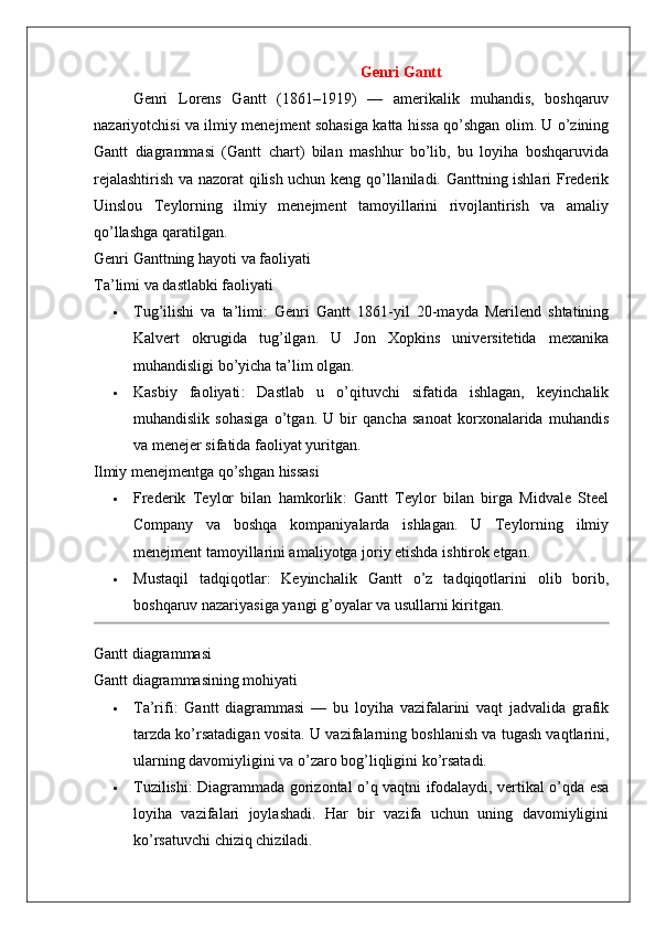 Genri Gantt
Genri   Lorens   Gantt   (1861–1919)   —   amerikalik   muhandis,   boshqaruv
nazariyotchisi va ilmiy menejment sohasiga katta hissa qo’shgan olim. U o’zining
Gantt   diagrammasi   (Gantt   chart)   bilan   mashhur   bo’lib,   bu   loyiha   boshqaruvida
rejalashtirish va nazorat qilish uchun keng qo’llaniladi. Ganttning ishlari Frederik
Uinslou   Teylorning   ilmiy   menejment   tamoyillarini   rivojlantirish   va   amaliy
qo’llashga qaratilgan.
Genri   Ganttning   hayoti   va   faoliyati
Ta ’ limi   va   dastlabki   faoliyati
 Tug’ilishi   va   ta’limi :   Genri   Gantt   1861-yil   20-mayda   Merilend   shtatining
Kalvert   okrugida   tug’ilgan.   U   Jon   Xopkins   universitetida   mexanika
muhandisligi bo’yicha ta’lim olgan.
 Kasbiy   faoliyati :   Dastlab   u   o’qituvchi   sifatida   ishlagan,   keyinchalik
muhandislik   sohasiga   o’tgan.   U   bir   qancha   sanoat   korxonalarida   muhandis
va menejer sifatida faoliyat yuritgan.
Ilmiy menejmentga qo’shgan hissasi
 Frederik   Teylor   bilan   hamkorlik :   Gantt   Teylor   bilan   birga   Midvale   Steel
Company   va   boshqa   kompaniyalarda   ishlagan.   U   Teylorning   ilmiy
menejment tamoyillarini amaliyotga joriy etishda ishtirok etgan.
 Mustaqil   tadqiqotlar :   Keyinchalik   Gantt   o’z   tadqiqotlarini   olib   borib,
boshqaruv nazariyasiga yangi g’oyalar va usullarni kiritgan.
Gantt diagrammasi
Gantt diagrammasining mohiyati
 Ta’rifi :   Gantt   diagrammasi   —   bu   loyiha   vazifalarini   vaqt   jadvalida   grafik
tarzda ko’rsatadigan vosita.  U vazifalarning boshlanish va tugash vaqtlarini,
ularning davomiyligini va o’zaro bog’liqligini ko’rsatadi.
 Tuzilishi : Diagrammada gorizontal o’q vaqtni ifodalaydi, vertikal o’qda esa
loyiha   vazifalari   joylashadi.   Har   bir   vazifa   uchun   uning   davomiyligini
ko’rsatuvchi chiziq chiziladi.