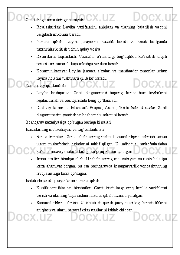 Gantt diagrammasining ahamiyati
 Rejalashtirish :   Loyiha   vazifalarini   aniqlash   va   ularning   bajarilish   vaqtini
belgilash imkonini beradi.
 Nazorat   qilish :   Loyiha   jarayonini   kuzatib   borish   va   kerak   bo’lganda
tuzatishlar kiritish uchun qulay vosita.
 Resurslarni   taqsimlash :   Vazifalar   o’rtasidagi   bog’liqlikni   ko’rsatish   orqali
resurslarni samarali taqsimlashga yordam beradi.
 Kommunikatsiya :   Loyiha   jamoasi   a’zolari   va   manfaatdor   tomonlar   uchun
loyiha holatini tushunarli qilib ko’rsatadi.
Zamonaviy qo’llanilishi
 Loyiha   boshqaruvi :   Gantt   diagrammasi   bugungi   kunda   ham   loyihalarni
rejalashtirish va boshqarishda keng qo’llaniladi.
 Dasturiy   ta’minot :   Microsoft   Project,   Asana,   Trello   kabi   dasturlar   Gantt
diagrammasini yaratish va boshqarish imkonini beradi.
Boshqaruv nazariyasiga qo’shgan boshqa hissalari
Ishchilarning motivatsiyasi va rag’batlantirish
 Bonus   tizimlari :   Gantt   ishchilarning   mehnat   unumdorligini   oshirish   uchun
ularni   mukofotlash   tizimlarini   taklif   qilgan.   U   individual   mukofotlashdan
ko’ra, jamoaviy mukofotlashga ko’proq e’tibor qaratgan.
 Inson omilini hisobga olish : U ishchilarning motivatsiyasi va ruhiy holatiga
katta   ahamiyat   bergan,   bu   esa   boshqaruvda   insonparvarlik   yondashuvining
rivojlanishiga hissa qo’shgan.
Ishlab chiqarish jarayonlarini nazorat qilish
 Kunlik   vazifalar   va   hisobotlar :   Gantt   ishchilarga   aniq   kunlik   vazifalarni
berish va ularning bajarilishini nazorat qilish tizimini yaratgan.
 Samaradorlikni   oshirish :   U   ishlab   chiqarish   jarayonlaridagi   kamchiliklarni
aniqlash va ularni bartaraf etish usullarini ishlab chiqqan.