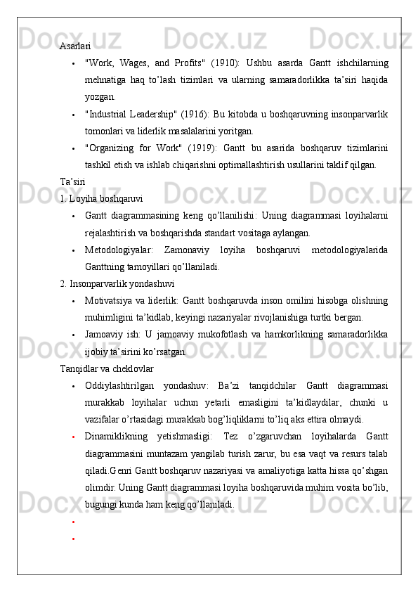 Asarlari
 "Work,   Wages,   and   Profits"   (1910) :   Ushbu   asarda   Gantt   ishchilarning
mehnatiga   haq   to’lash   tizimlari   va   ularning   samaradorlikka   ta’siri   haqida
yozgan.
 "Industrial  Leadership" (1916) : Bu kitobda u boshqaruvning insonparvarlik
tomonlari va liderlik masalalarini yoritgan.
 "Organizing   for   Work"   (1919) :   Gantt   bu   asarida   boshqaruv   tizimlarini
tashkil etish va ishlab chiqarishni optimallashtirish usullarini taklif qilgan.
Ta’siri
1. Loyiha boshqaruvi
 Gantt   diagrammasining   keng   qo’llanilishi :   Uning   diagrammasi   loyihalarni
rejalashtirish va boshqarishda standart vositaga aylangan.
 Metodologiyalar :   Zamonaviy   loyiha   boshqaruvi   metodologiyalarida
Ganttning tamoyillari qo’llaniladi.
2. Insonparvarlik yondashuvi
 Motivatsiya va liderlik : Gantt boshqaruvda inson omilini hisobga olishning
muhimligini ta’kidlab, keyingi nazariyalar rivojlanishiga turtki bergan.
 Jamoaviy   ish :   U   jamoaviy   mukofotlash   va   hamkorlikning   samaradorlikka
ijobiy ta’sirini ko’rsatgan.
Tanqidlar va cheklovlar
 Oddiylashtirilgan   yondashuv :   Ba’zi   tanqidchilar   Gantt   diagrammasi
murakkab   loyihalar   uchun   yetarli   emasligini   ta’kidlaydilar,   chunki   u
vazifalar o’rtasidagi murakkab bog’liqliklarni to’liq aks ettira olmaydi.
 Dinamiklikning   yetishmasligi :   Tez   o’zgaruvchan   loyihalarda   Gantt
diagrammasini  muntazam  yangilab turish zarur, bu esa vaqt va resurs talab
qiladi.Genri Gantt boshqaruv nazariyasi va amaliyotiga katta hissa qo’shgan
olimdir. Uning Gantt diagrammasi loyiha boshqaruvida muhim vosita bo’lib,
bugungi kunda ham keng qo’llaniladi.

 