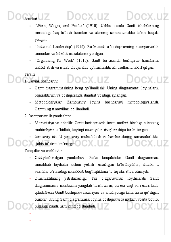 Asarlari
 "Work,   Wages,   and   Profits"   (1910) :   Ushbu   asarda   Gantt   ishchilarning
mehnatiga   haq   to’lash   tizimlari   va   ularning   samaradorlikka   ta’siri   haqida
yozgan.
 "Industrial  Leadership" (1916) : Bu kitobda u boshqaruvning insonparvarlik
tomonlari va liderlik masalalarini yoritgan.
 "Organizing   for   Work"   (1919) :   Gantt   bu   asarida   boshqaruv   tizimlarini
tashkil etish va ishlab chiqarishni optimallashtirish usullarini taklif qilgan.
Ta’siri
1. Loyiha boshqaruvi
 Gantt   diagrammasining   keng   qo’llanilishi :   Uning   diagrammasi   loyihalarni
rejalashtirish va boshqarishda standart vositaga aylangan.
 Metodologiyalar :   Zamonaviy   loyiha   boshqaruvi   metodologiyalarida
Ganttning tamoyillari qo’llaniladi.
2. Insonparvarlik yondashuvi
 Motivatsiya va liderlik : Gantt boshqaruvda inson omilini hisobga olishning
muhimligini ta’kidlab, keyingi nazariyalar rivojlanishiga turtki bergan.
 Jamoaviy   ish :   U   jamoaviy   mukofotlash   va   hamkorlikning   samaradorlikka
ijobiy ta’sirini ko’rsatgan.
Tanqidlar va cheklovlar
 Oddiylashtirilgan   yondashuv :   Ba’zi   tanqidchilar   Gantt   diagrammasi
murakkab   loyihalar   uchun   yetarli   emasligini   ta’kidlaydilar,   chunki   u
vazifalar o’rtasidagi murakkab bog’liqliklarni to’liq aks ettira olmaydi.
 Dinamiklikning   yetishmasligi :   Tez   o’zgaruvchan   loyihalarda   Gantt
diagrammasini  muntazam  yangilab turish zarur, bu esa vaqt va resurs talab
qiladi.Genri Gantt boshqaruv nazariyasi va amaliyotiga katta hissa qo’shgan
olimdir. Uning Gantt diagrammasi loyiha boshqaruvida muhim vosita bo’lib,
bugungi kunda ham keng qo’llaniladi.
