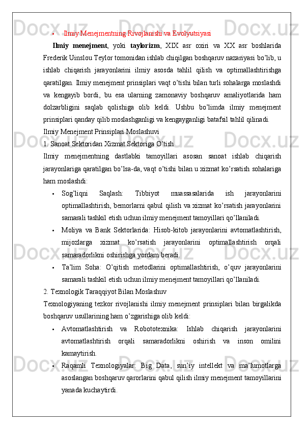    Ilmiy Menejmentning Rivojlanishi va Evolyutsiyasi
Ilmiy   menejment ,   yoki   taylorizm ,   XIX   asr   oxiri   va   XX   asr   boshlarida
Frederik Uinslou Teylor tomonidan ishlab chiqilgan boshqaruv nazariyasi bo’lib, u
ishlab   chiqarish   jarayonlarini   ilmiy   asosda   tahlil   qilish   va   optimallashtirishga
qaratilgan.  Ilmiy menejment prinsiplari vaqt o’tishi bilan turli sohalarga moslashdi
va   kengayib   bordi,   bu   esa   ularning   zamonaviy   boshqaruv   amaliyotlarida   ham
dolzarbligini   saqlab   qolishiga   olib   keldi.   Ushbu   bo’limda   ilmiy   menejment
prinsiplari qanday qilib moslashganligi va kengayganligi batafsil tahlil qilinadi.
Ilmiy Menejment Prinsiplari Moslashuvi
1. Sanoat Sektoridan Xizmat Sektoriga O’tish
Ilmiy   menejmentning   dastlabki   tamoyillari   asosan   sanoat   ishlab   chiqarish
jarayonlariga qaratilgan bo’lsa-da, vaqt o’tishi bilan u xizmat ko’rsatish sohalariga
ham moslashdi:
 Sog’liqni   Saqlash :   Tibbiyot   muassasalarida   ish   jarayonlarini
optimallashtirish, bemorlarni qabul qilish va xizmat ko’rsatish jarayonlarini
samarali tashkil etish uchun ilmiy menejment tamoyillari qo’llaniladi.
 Moliya   va   Bank   Sektorlarida :   Hisob-kitob   jarayonlarini   avtomatlashtirish,
mijozlarga   xizmat   ko’rsatish   jarayonlarini   optimallashtirish   orqali
samaradorlikni oshirishga yordam beradi.
 Ta’lim   Soha :   O’qitish   metodlarini   optimallashtirish,   o’quv   jarayonlarini
samarali tashkil etish uchun ilmiy menejment tamoyillari qo’llaniladi.
2. Texnologik Taraqqiyot Bilan Moslashuv
Texnologiyaning   tezkor   rivojlanishi   ilmiy   menejment   prinsiplari   bilan   birgalikda
boshqaruv usullarining ham o’zgarishiga olib keldi:
 Avtomatlashtirish   va   Robototexnika :   Ishlab   chiqarish   jarayonlarini
avtomatlashtirish   orqali   samaradorlikni   oshirish   va   inson   omilini
kamaytirish.
 Raqamli   Texnologiyalar :   Big   Data,   sun’iy   intellekt   va   ma’lumotlarga
asoslangan boshqaruv qarorlarini qabul qilish ilmiy menejment tamoyillarini
yanada kuchaytirdi.